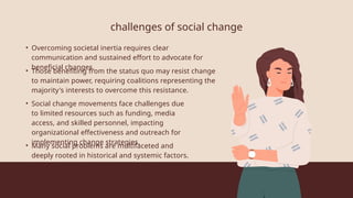 challenges of social change
• Overcoming societal inertia requires clear
communication and sustained effort to advocate for
beneficial changes.
• Those benefiting from the status quo may resist change
to maintain power, requiring coalitions representing the
majority's interests to overcome this resistance.
• Social change movements face challenges due
to limited resources such as funding, media
access, and skilled personnel, impacting
organizational effectiveness and outreach for
implementing change strategies.
• Many social problems are multifaceted and
deeply rooted in historical and systemic factors.
 