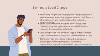 Barriers to Social Change
• Advocating for positive change while respecting cultural
values requires a sensitive approach due to the influence
of social norms and traditions linked to cultural or
religious beliefs.
• Social transformation initiatives advocacy against
prejudice may face opposition from individuals who
maintain discriminatory behaviors.
• Laws and policies can hinder change in areas like labor
rights, environmental protection, and healthcare access.
• Technology can drive social change but also pose
challenges like misinformation, social media
manipulation, and job displacement due to automation,
necessitating mitigation strategies.
 