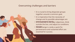 Overcoming challenges and barriers
• It is crucial to bring disparate groups
together around a common goal.
• It is imperative that the necessity of
change and its possible advantages are
communicated clearly.
• It is essential to set clear objectives, think
outside the box, and adjust as conditions
change.
• Social change is rarely a quick fix;
perseverance and sustained effort are
essential for success.
 