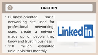 LINKEDIN
• Business-oriented social
networking site used for
professional networking;
users create a network
made up of people they
know and trust in business
• 110 million estimated
unique visitors monthly
 