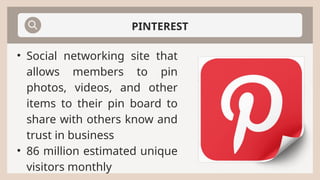 PINTEREST
• Social networking site that
allows members to pin
photos, videos, and other
items to their pin board to
share with others know and
trust in business
• 86 million estimated unique
visitors monthly
 