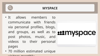 MYSPACE
• It allows members to
communicate with friends
via personal profiles, blogs,
and groups, as well as to
post photos, music, and
videos to their personal
pages
• 70 million estimated unique
 