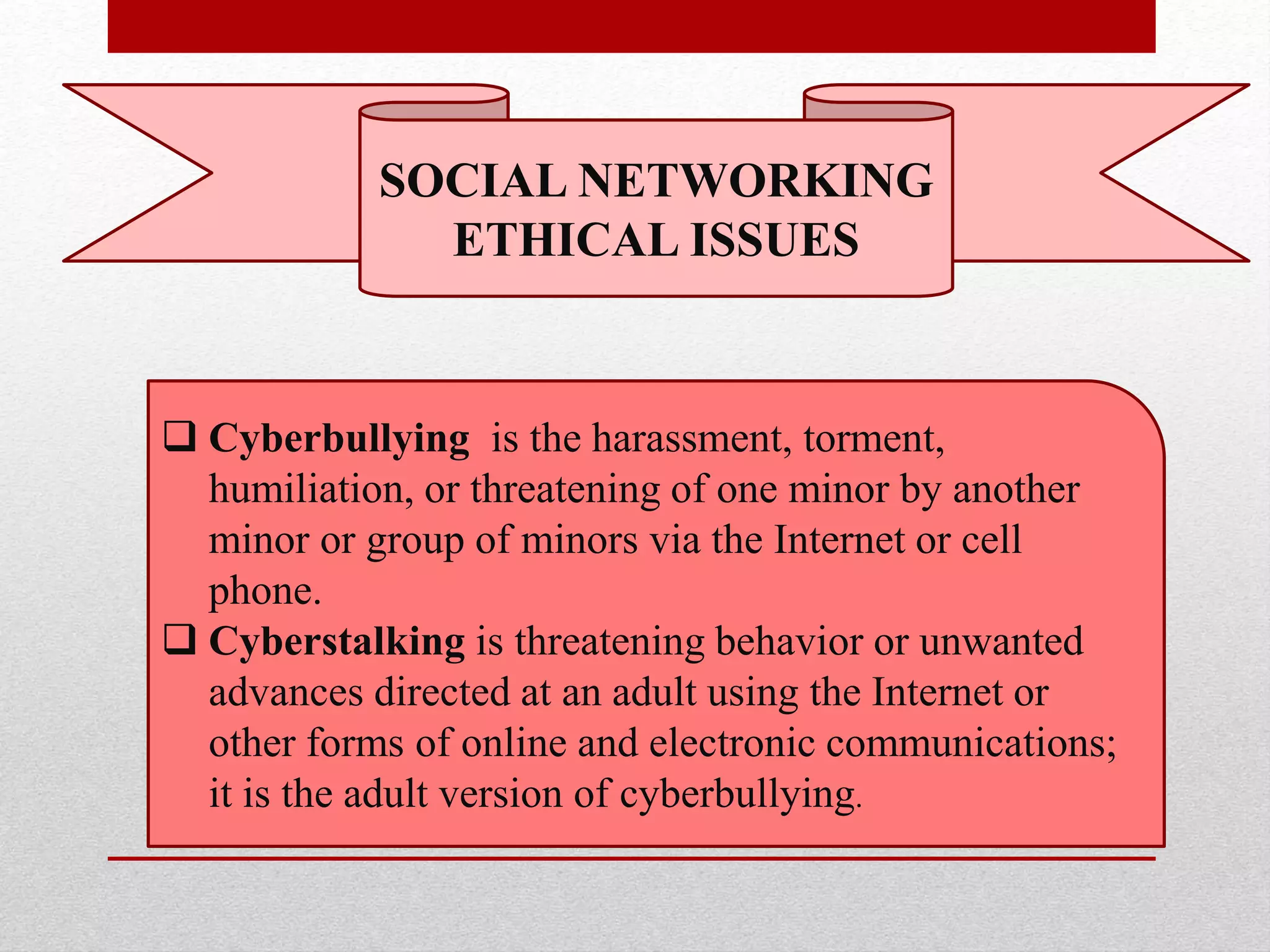 SOCIAL NETWORKING
ETHICAL ISSUES
 Cyberbullying is the harassment, torment,
humiliation, or threatening of one minor by another
minor or group of minors via the Internet or cell
phone.
 Cyberstalking is threatening behavior or unwanted
advances directed at an adult using the Internet or
other forms of online and electronic communications;
it is the adult version of cyberbullying.
 