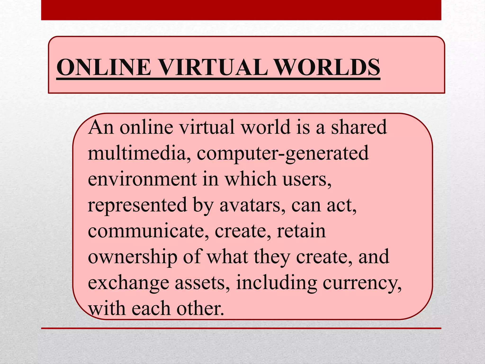 ONLINE VIRTUAL WORLDS
An online virtual world is a shared
multimedia, computer-generated
environment in which users,
represented by avatars, can act,
communicate, create, retain
ownership of what they create, and
exchange assets, including currency,
with each other.
 