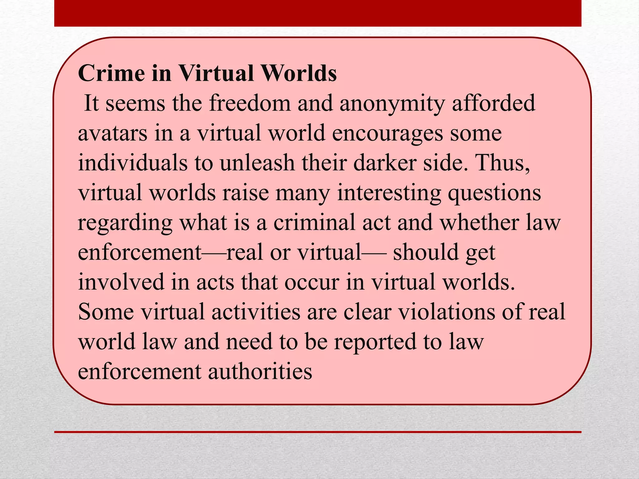 Crime in Virtual Worlds
It seems the freedom and anonymity afforded
avatars in a virtual world encourages some
individuals to unleash their darker side. Thus,
virtual worlds raise many interesting questions
regarding what is a criminal act and whether law
enforcement—real or virtual— should get
involved in acts that occur in virtual worlds.
Some virtual activities are clear violations of real
world law and need to be reported to law
enforcement authorities
 