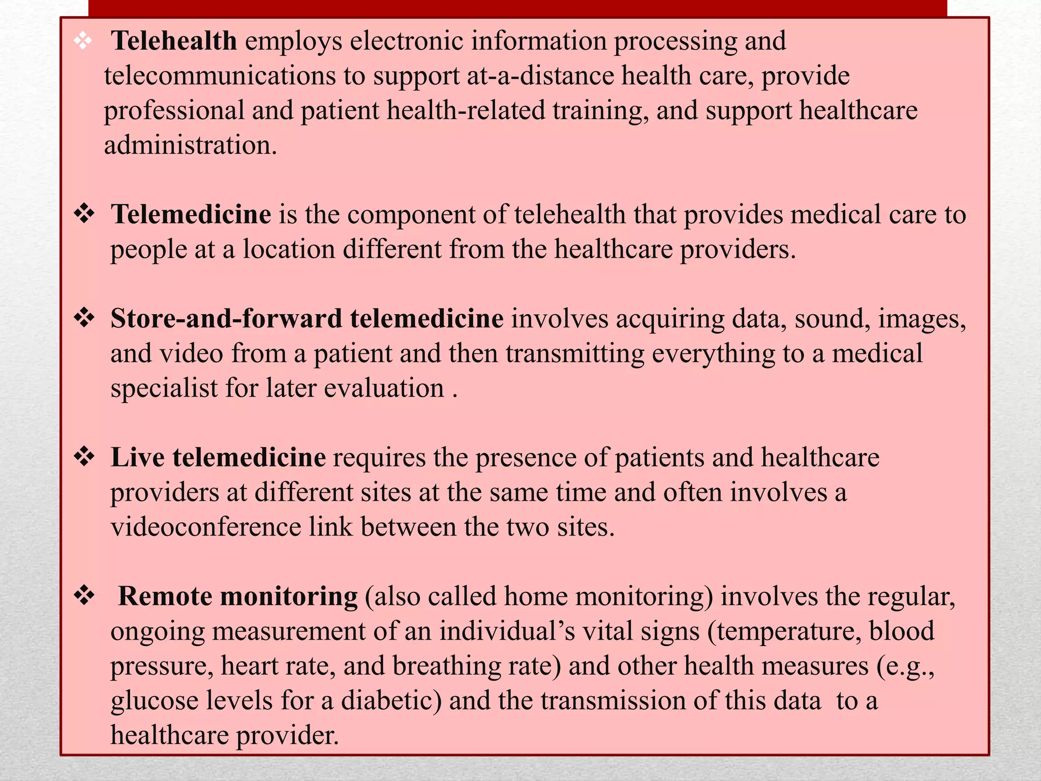  Telehealth employs electronic information processing and
telecommunications to support at-a-distance health care, provide
professional and patient health-related training, and support healthcare
administration.
 Telemedicine is the component of telehealth that provides medical care to
people at a location different from the healthcare providers.
 Store-and-forward telemedicine involves acquiring data, sound, images,
and video from a patient and then transmitting everything to a medical
specialist for later evaluation .
 Live telemedicine requires the presence of patients and healthcare
providers at different sites at the same time and often involves a
videoconference link between the two sites.
 Remote monitoring (also called home monitoring) involves the regular,
ongoing measurement of an individual’s vital signs (temperature, blood
pressure, heart rate, and breathing rate) and other health measures (e.g.,
glucose levels for a diabetic) and the transmission of this data to a
healthcare provider.
 