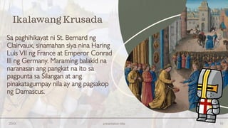 Sa paghihikayat ni St. Bernard ng
Clairvaux, sinamahan siya nina Haring
Luis VII ng France at Emperor Conrad
III ng Germany. Maraming balakid na
naranasan ang pangkat na ito sa
pagpunta sa Silangan at ang
pinakatagumpay nila ay ang pagsakop
ng Damascus.
20XX presentation title 10
Ikalawang Krusada
 