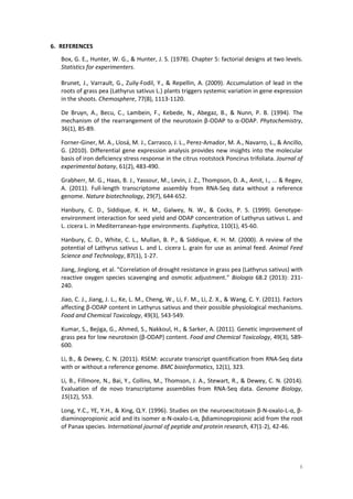 8
6. REFERENCES
Box, G. E., Hunter, W. G., & Hunter, J. S. (1978). Chapter 5: factorial designs at two levels.
Statistics for experimenters.
Brunet, J., Varrault, G., Zuily-Fodil, Y., & Repellin, A. (2009). Accumulation of lead in the
roots of grass pea (Lathyrus sativus L.) plants triggers systemic variation in gene expression
in the shoots. Chemosphere, 77(8), 1113-1120.
De Bruyn, A., Becu, C., Lambein, F., Kebede, N., Abegaz, B., & Nunn, P. B. (1994). The
mechanism of the rearrangement of the neurotoxin β-ODAP to α-ODAP. Phytochemistry,
36(1), 85-89.
Forner-Giner, M. A., Llosá, M. J., Carrasco, J. L., Perez-Amador, M. A., Navarro, L., & Ancillo,
G. (2010). Differential gene expression analysis provides new insights into the molecular
basis of iron deficiency stress response in the citrus rootstock Poncirus trifoliata. Journal of
experimental botany, 61(2), 483-490.
Grabherr, M. G., Haas, B. J., Yassour, M., Levin, J. Z., Thompson, D. A., Amit, I., ... & Regev,
A. (2011). Full-length transcriptome assembly from RNA-Seq data without a reference
genome. Nature biotechnology, 29(7), 644-652.
Hanbury, C. D., Siddique, K. H. M., Galwey, N. W., & Cocks, P. S. (1999). Genotype-
environment interaction for seed yield and ODAP concentration of Lathyrus sativus L. and
L. cicera L. in Mediterranean-type environments. Euphytica, 110(1), 45-60.
Hanbury, C. D., White, C. L., Mullan, B. P., & Siddique, K. H. M. (2000). A review of the
potential of Lathyrus sativus L. and L. cicera L. grain for use as animal feed. Animal Feed
Science and Technology, 87(1), 1-27.
Jiang, Jinglong, et al. "Correlation of drought resistance in grass pea (Lathyrus sativus) with
reactive oxygen species scavenging and osmotic adjustment." Biologia 68.2 (2013): 231-
240.
Jiao, C. J., Jiang, J. L., Ke, L. M., Cheng, W., Li, F. M., Li, Z. X., & Wang, C. Y. (2011). Factors
affecting β-ODAP content in Lathyrus sativus and their possible physiological mechanisms.
Food and Chemical Toxicology, 49(3), 543-549.
Kumar, S., Bejiga, G., Ahmed, S., Nakkoul, H., & Sarker, A. (2011). Genetic improvement of
grass pea for low neurotoxin (β-ODAP) content. Food and Chemical Toxicology, 49(3), 589-
600.
Li, B., & Dewey, C. N. (2011). RSEM: accurate transcript quantification from RNA-Seq data
with or without a reference genome. BMC bioinformatics, 12(1), 323.
Li, B., Fillmore, N., Bai, Y., Collins, M., Thomson, J. A., Stewart, R., & Dewey, C. N. (2014).
Evaluation of de novo transcriptome assemblies from RNA-Seq data. Genome Biology,
15(12), 553.
Long, Y.C., YE, Y.H., & Xing, Q.Y. (1996). Studies on the neuroexcitotoxin β‐N‐oxalo‐L‐α, β‐
diaminopropionic acid and its isomer α‐N‐oxalo‐L‐α, βdiaminopropionic acid from the root
of Panax species. International journal of peptide and protein research, 47(1‐2), 42-46.
 