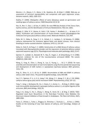 9
Marioni, J. C., Mason, C. E., Mane, S. M., Stephens, M., & Gilad, Y. (2008). RNA-seq: an
assessment of technical reproducibility and comparison with gene expression arrays.
Genome research, 18(9), 1509-1517.
Oudhia, P. (1999). Allelopathic effects of some obnoxious weeds on germination and
seedling vigour of Lathyrus sativus. FABIS Newsletter 42:32-34
Pan, B., Ren, Y., Gao, J., & Gao, H. (2015). De novo RNA-Seq Analysis of the Venus Clam,
Cyclina sinensis, and the Identification of Immune-Related Genes. PloS one, 10(4).
Pañeda, C., Villar, A. V., Alonso, A., Goñi, F. M., Varela, F., Brodbeck, U., ... & Jones, D. R.
(2001). Purification and characterization of insulin-mimetic inositol phosphoglycan-like
molecules from grass pea (Lathyrus sativus) seeds. Molecular Medicine, 7(7), 454.
Patto, M. V., Skiba, B., Pang, E. C. K., Ochatt, S. J., Lambein, F., & Rubiales, D. (2006).
Lathyrus improvement for resistance against biotic and abiotic stresses: from classical
breeding to marker assisted selection. Euphytica, 147(1-2), 133-147.
Skiba, B., Ford, R., & Pang, E. C. (2005). Construction of a cDNA library of Lathyrus sativus
inoculated with Mycosphaerella pinodes and the expression of potential defence-related
expressed sequence tags (ESTs). Physiological and molecular plant pathology, 66(1), 55-67.
Spencer, P., Ludolph, A., Dwivedi, M. P., Roy, D., Hugon, J., & Schaumburg, H. H. (1986).
Lathyrism: evidence for role of the neuroexcitatory aminoacid BOAA. The Lancet,
328(8515), 1066-1067.
Wang, Z., Fang, B., Chen, J., Zhang, X., Luo, Z., Huang, L., ... & Li, Y. (2010). De novo
assembly and characterization of root transcriptome using Illumina paired-end sequencing
and development of cSSR markers in sweetpotato (Ipomoea batatas). BMC genomics,
11(1), 726.
Xing, G., Zhou, G., Li, Z., & Cui, K. (2000). Accumulation of ABA and ODAP in Lathyrus
sativus under water stress. The journal of applied ecology, 11(5), 693-698.
Yan, Z. Y., Spencer, P. S., Li, Z. X., Liang, Y. M., Wang, Y. F., Wang, C. Y., & Li, F. M. (2006).
Lathyrus sativus (grass pea) and its neurotoxin ODAP. Phytochemistry, 67(2), 107-121.
Yang, T., Jiang, J., Burlyaeva, M., Hu, J., Coyne, C. J., Kumar, S., ... & Zong, X. (2014). Large-
scale microsatellite development in grasspea (Lathyrus sativus L.), an orphan legume of the
arid areas. BMC plant biology, 14(1), 65.
Yang, Z. B., Geng, X., He, C., Zhang, F., Wang, R., Horst, W. J., & Ding, Z. (2014). TAA1-
Regulated Local Auxin Biosynthesis in the Root-Apex Transition Zone Mediates the
Aluminum-Induced Inhibition of Root Growth in Arabidopsis. The Plant Cell Online, 26(7),
2889-2904.
Yaozu, C., Zhixiao, L., Fuhai, L., Xingguo, B., Shenzhan, L., Xuchuan, L., ... & Yaru, L. (1992).
Studies on the Screening of Low Toxic Species of Lathyrus, and Toxicology. Analysis of
Toxins
 