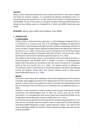 1
ABSTRACT
Lathyrus sativus frequently becomes the main survival nourishment in areas where drought
and famine are frequent. However, it is associated with lathyrism development when it is
consumed during large periods due to its high content of β, N-oxalyl-L-α, β-diaminopropinoic
acid (β-ODAP). The aim of this project is to recognize the genes fostering β-ODAP biosynthesis
through de novo RNAseq assay, as a foundation for a future low β-ODAP content grass pea
variant.
KEYWORDS: Lathyrus sativus, ODAP, de novo RNAseq, Trinity, ANOVA
1. INTRODUCTION
L. sativus context
Lathyrus sativus –commonly known as grass pea, is a plant belonging to Fabaceae family. It
is considered as an ‘insurance crop’ due to its advantageous biological and agronomical
characteristics: both flooding and drought anaerobic conditions withstanding; resistance to
insects and pests; nitrogen fixation; high grain-yielding capacity and high protein content of
the seed (Yan et al., 2006). In areas that are prone to drought and famine like Asia and East
Africa, this legume produces considerable yields when all other crops fail (Oudhia, 1999),
becoming the main harvest of subsistence agriculture (Spencer et al., 1986).
The problem is that its seeds contain a neuro-excitatory amino acid called β, N-oxalyl-L-α,
β-diaminopropinoic acid (β-ODAP) which is thought to produce a neurodegenerative
disease when these grains are consumed as the main source of proteins for a prolonged
period of time (3-4 months) (Yan et al., 2006) . The sickness consists on lathyrism or
neurolathyrism, which is manifested as an irreversible paralysis of the lower limbs affecting
humans and domestic animals when they consume Lathyrus sativus or allied species
containing β-ODAP (Spencer et al., 1986).
Our aim
Grass pea is a promising crop for adaptation under climate change because of its tolerance
to drought, water-logging and salinity and for being almost free from insect-pests and plant
diseases. In spite of such virtues, global area under its cultivation has decreased because of
ban on its farming in many countries due to its association with neurolathyrism (Xing et al.,
2000).
Therefore, it seems necessary to invest on Lathyrus sativus genetic improvement through
conventional and biotechnological tools to make this survival food safe for human
consumption. It is reasonable given that several studies have revealed that β-ODAP can be
brought down without affecting its yield and stability (Kumar et al., 2011).
For all that previously exposed and continuing with the already existing expectations in this
issue, our aim is to design a genomics project in order to understand the cellular pathways
controlling β-ODAP biosynthesis through a global expression analysis. The results of this
study would ideally establish the basis for a future improvement of grass pea with very low
amounts of β-ODAP.
 