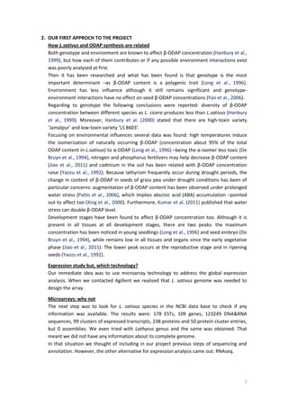 2
2. OUR FIRST APPROCH TO THE PROJECT
How L.sativus and ODAP synthesis are related
Both genotype and environment are known to affect β-ODAP concentration (Hanbury et al.,
1999), but how each of them contributes or if any possible environment interactions exist
was poorly analysed at first.
Then it has been researched and what has been found is that genotype is the most
important determinant –as β-ODAP content is a polygenic trait (Long et al., 1996).
Environment has less influence although it still remains significant and genotype-
environment interactions have no effect on seed β-ODAP concentrations (Yan et al., 2006).
Regarding to genotype the following conclusions were reported: diversity of β-ODAP
concentration between different species as L. cicera produces less than L.sativus (Hanbury
et al., 1999). Moreover, Hanbury et al. (2000) stated that there are high-toxin variety
‘Jamalpur’ and low-toxin variety ‘LS 8603’.
Focusing on environmental influences several data was found: high temperatures induce
the isomerization of naturally occurring β-ODAP (concentration about 95% of the total
ODAP content in L.sativus) to α-ODAP (Long et al., 1996) –being the α-isomer less toxic (De
Bruyn et al., 1994), nitrogen and phosphorus fertilizers may help decrease β-ODAP content
(Jiao et al., 2011) and cadmium in the soil has been related with β-ODAP concentration
raise (Yaozu et al., 1992). Because lathyrism frequently occur during drought periods, the
change in content of β-ODAP in seeds of grass pea under drought conditions has been of
particular concerns: augmentation of β-ODAP content has been observed under prolonged
water stress (Patto et al., 2006), which implies abscisic acid (ABA) accumulation –pointed
out to affect too (Xing et al., 2000). Furthermore, Kumar et al. (2011) published that water
stress can double β-ODAP level.
Development stages have been found to affect β-ODAP concentration too. Although it is
present in all tissues at all development stages, there are two peaks: the maximum
concentration has been noticed in young seedlings (Long et al., 1996) and seed embryo (De
Bruyn et al., 1994), while remains low in all tissues and organs since the early vegetative
phase (Jiao et al., 2011). The lower peak occurs at the reproductive stage and in ripening
seeds (Yaozu et al., 1992).
Expression study but, which technology?
Our immediate idea was to use microarray technology to address the global expression
analysis. When we contacted Agillent we realised that L. sativus genome was needed to
design the array.
Microarrays: why not
The next step was to look for L. sativus species in the NCBI data base to check if any
information was available. The results were: 178 ESTs, 109 genes, 123249 DNA&RNA
sequences, 99 clusters of expressed transcripts, 238 proteins and 50 protein cluster entries,
but 0 assemblies. We even tried with Lathyrus genus and the same was obtained. That
meant we did not have any information about its complete genome.
In that situation we thought of including in our project previous steps of sequencing and
annotation. However, the other alternative for expression analysis came out: RNAseq.
 