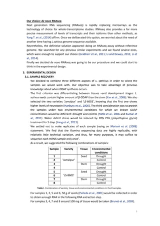 3
Our choice: de novo RNAseq
Next generation RNA sequencing (RNAseq) is rapidly replacing microarrays as the
technology of choice for whole-transcriptome studies. RNAseq also provides a far more
precise measurement of levels of transcripts and their isoforms than other methods, as
Yang T. et al., (2014) affirm. Once we deliberated this option, we worried about the need of
another time having L.sativus genome sequence available.
Nevertheless, the definitive solution appeared: doing an RNAseq assay without reference
genome. We searched for any previous similar experiments and we found several ones,
which were enough to support our choice (Grabherr et al., 2011; Li and Dewey, 2011; Li et
al., 2014).
Finally we decided de novo RNAseq was going to be our procedure and we could start to
think in the experimental design.
3. EXPERMIENTAL DESIGN
3.1. SAMPLE RECOVERY
We decided to combine three different aspects of L. sathivus in order to select the
samples we would work with. Our objective was to take advantage of previous
knowledge about when ODAP synthesis occurs.
The first criterion was differentiating between tissues –and development stages: L.
sativus seeds contain higher amount of β-ODAP than the stem (Yan et al., 2006). We also
selected the two varieties ‘Jamalpur’ and ‘LS-8603’, knowing that the first one shows
higher levels of neurotoxin (Hanbury et al., 2000). The third consideration was to growth
the samples under two environmental conditions for which we known ODAP
concentration would be different: drought and control (Patto et al., 2006 and Kumar et
al., 2011). Water deficit stress would be induced by 20% PEG (polyethylene glycol)
treatment for 5 days (Jiang et al., 2013).
We settled not to make replicates of each sample basing on Marioni et al. (2008)
statement: ‘We find that the Illumina sequencing data are highly replicable, with
relatively little technical variation, and thus, for many purposes, it may suffice to
sequence each mRNA sample only once’.
As a result, we suggested the following combinations of samples:
For samples 1, 2, 5 and 6, 50 g of seeds (Pañeda et al., 2001) would be collected in order
to obtain enough RNA in the following RNA extraction step.
For samples 3, 4, 7 and 8 around 100 mg of tissue would be taken (Brunet et al., 2009).
Sample Variety Tissue Environmental
conditions
1
‘Jamalpur’
Seed Drought
2 Control
3 Stem Drought
4 Control
5
‘LS-8603’
Seed Drought
6 Control
7 Stem Drought
8 Control
Table I. Combination of variety, tissue and environmental conditions in the 8 samples
 