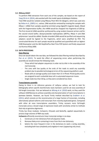 4
3.2. RNAseq ASSAY
To perform RNA extraction from each one of the samples, we based on the report of
Yang Z.B et al. (2014), who worked with the model specie Arabidopsis thaliana.
Total RNA would be isolated using RNeasy Plant Mini Kit (Qiagen), which was used also
by Skiba et al., (2005) in L. sativus. DNA would be removed by treating the samples with
DNase I. mRNA from samples would be enriched using oligo(dT) magnetic beads. Mixed
with the fragmentation buffer, the mRNA would be chopped into fragments of 200 bp.
The first strand of cDNA would be synthesized by using random hexamer primer and for
the second strand buffer; deoxynucleotide triphosphates (dNTPs), RNase H and DNA
polymerase I would be added. Double-stranded cDNA would be purified and sequencing
adaptors would be ligated to the fragments, which were amplified by PCR. The
constructed libraries for each sample would be qualified and quantified with an Agilent
2100 Bioanaylzer and the ABI StepOnePlus Real-Time PCR System and finally sequenced
via Illumina HiSeq 2000.
3.3. DATA PROCESSING
Data filtering
Once we would obtain the raw data, we followed the data filtering method described by
Pan et al. (2015). To avoid the effect of sequencing errors when performing the
assembly we would remove the following reads:
- Those which had adapter sequences in order not to infer in the assembly of the
real transcript.
- The ones with low quality at the ends of the reads to avoid any assembly
problem due to possible technological errors of the sequencing platform used.
- Reads with an average quality score lower than 15 in Phred. Phred quality scores
are assigned to each nucleotide base call in automated sequencer traces.
- Single reads less than 36 bp, as they were considered too short.
Transcriptome assembly
Owing to there is no reference genome of Lathyrus sativus, we had to look for
bibliography where specific bioinformatic tools had been used for de novo assembly of
full-length transcripts. First we believed on Whang et al. (2010) work, as they used the
software SOAPdenovo to achieve assembly and characterization of root transcriptome in
Ipomoea batatas. However, we found Trinity method described by Grabherr et al.
(2011), which consists on the reconstruction of a large fraction of transcripts, including
alternatively spliced isoforms and transcripts from recently duplicated genes. Compared
with other de novo transcriptome assemblers, Trinity recovers more full-length
transcripts across a broad range of expression levels with sensitivity similar to methods
that rely on genome alignments.
Trinity has three modules: Inchworm, Chrysalis and Butterfly, applied sequentially to
process large volumes of RNA-seq reads.
Inchworm efficiently reconstructs linear transcript contigs in six steps.
1. Constructs a k-mer dictionary from all sequence reads.
2. Removes likely error-containing k-mers from the k-mer dictionary.
3. Selects the most frequent k-mer in the dictionary to seed a contig assembly,
excluding both low-complexity and singleton k-mers (appearing only once).
 