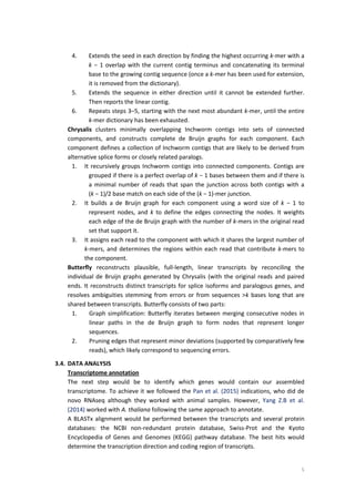 5
4. Extends the seed in each direction by finding the highest occurring k-mer with a
k − 1 overlap with the current contig terminus and concatenating its terminal
base to the growing contig sequence (once a k-mer has been used for extension,
it is removed from the dictionary).
5. Extends the sequence in either direction until it cannot be extended further.
Then reports the linear contig.
6. Repeats steps 3–5, starting with the next most abundant k-mer, until the entire
k-mer dictionary has been exhausted.
Chrysalis clusters minimally overlapping Inchworm contigs into sets of connected
components, and constructs complete de Bruijn graphs for each component. Each
component defines a collection of Inchworm contigs that are likely to be derived from
alternative splice forms or closely related paralogs.
1. It recursively groups Inchworm contigs into connected components. Contigs are
grouped if there is a perfect overlap of k − 1 bases between them and if there is
a minimal number of reads that span the junction across both contigs with a
(k − 1)/2 base match on each side of the (k − 1)-mer junction.
2. It builds a de Bruijn graph for each component using a word size of k − 1 to
represent nodes, and k to define the edges connecting the nodes. It weights
each edge of the de Bruijn graph with the number of k-mers in the original read
set that support it.
3. It assigns each read to the component with which it shares the largest number of
k-mers, and determines the regions within each read that contribute k-mers to
the component.
Butterfly reconstructs plausible, full-length, linear transcripts by reconciling the
individual de Bruijn graphs generated by Chrysalis (with the original reads and paired
ends. It reconstructs distinct transcripts for splice isoforms and paralogous genes, and
resolves ambiguities stemming from errors or from sequences >k bases long that are
shared between transcripts. Butterfly consists of two parts:
1. Graph simplification: Butterfly iterates between merging consecutive nodes in
linear paths in the de Bruijn graph to form nodes that represent longer
sequences.
2. Pruning edges that represent minor deviations (supported by comparatively few
reads), which likely correspond to sequencing errors.
3.4. DATA ANALYSIS
Transcriptome annotation
The next step would be to identify which genes would contain our assembled
transcriptome. To achieve it we followed the Pan et al. (2015) indications, who did de
novo RNAseq although they worked with animal samples. However, Yang Z.B et al.
(2014) worked with A. thaliana following the same approach to annotate.
A BLASTx alignment would be performed between the transcripts and several protein
databases: the NCBI non-redundant protein database, Swiss-Prot and the Kyoto
Encyclopedia of Genes and Genomes (KEGG) pathway database. The best hits would
determine the transcription direction and coding region of transcripts.
 