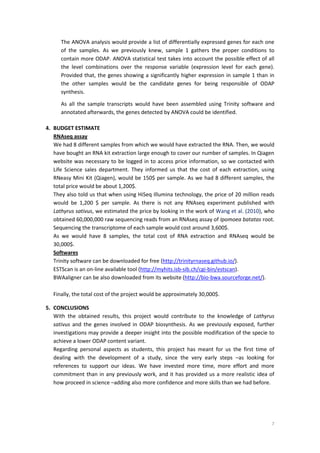 7
The ANOVA analysis would provide a list of differentially expressed genes for each one
of the samples. As we previously knew, sample 1 gathers the proper conditions to
contain more ODAP. ANOVA statistical test takes into account the possible effect of all
the level combinations over the response variable (expression level for each gene).
Provided that, the genes showing a significantly higher expression in sample 1 than in
the other samples would be the candidate genes for being responsible of ODAP
synthesis.
As all the sample transcripts would have been assembled using Trinity software and
annotated afterwards, the genes detected by ANOVA could be identified.
4. BUDGET ESTIMATE
RNAseq assay
We had 8 different samples from which we would have extracted the RNA. Then, we would
have bought an RNA kit extraction large enough to cover our number of samples. In Qiagen
website was necessary to be logged in to access price information, so we contacted with
Life Science sales department. They informed us that the cost of each extraction, using
RNeasy Mini Kit (Qiagen), would be 150$ per sample. As we had 8 different samples, the
total price would be about 1,200$.
They also told us that when using HiSeq Illumina technology, the price of 20 million reads
would be 1,200 $ per sample. As there is not any RNAseq experiment published with
Lathyrus sativus, we estimated the price by looking in the work of Wang et al. (2010), who
obtained 60,000,000 raw sequencing reads from an RNAseq assay of Ipomoea batatas root.
Sequencing the transcriptome of each sample would cost around 3,600$.
As we would have 8 samples, the total cost of RNA extraction and RNAseq would be
30,000$.
Softwares
Trinity software can be downloaded for free (http://trinityrnaseq.github.io/).
ESTScan is an on-line available tool (http://myhits.isb-sib.ch/cgi-bin/estscan).
BWAaligner can be also downloaded from its website (http://bio-bwa.sourceforge.net/).
Finally, the total cost of the project would be approximately 30,000$.
5. CONCLUSIONS
With the obtained results, this project would contribute to the knowledge of Lathyrus
sativus and the genes involved in ODAP biosynthesis. As we previously exposed, further
investigations may provide a deeper insight into the possible modification of the specie to
achieve a lower ODAP content variant.
Regarding personal aspects as students, this project has meant for us the first time of
dealing with the development of a study, since the very early steps –as looking for
references to support our ideas. We have invested more time, more effort and more
commitment than in any previously work, and it has provided us a more realistic idea of
how proceed in science –adding also more confidence and more skills than we had before.
 