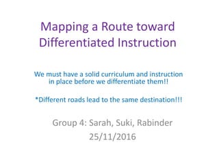 Mapping a Route toward
Differentiated Instruction
We must have a solid curriculum and instruction
in place before we differentiate them!!
*Different roads lead to the same destination!!!
Group 4: Sarah, Suki, Rabinder
25/11/2016
 