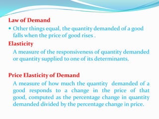 Law of Demand
 Other things equal, the quantity demanded of a good
falls when the price of good rises .
Elasticity
A measure of the responsiveness of quantity demanded
or quantity supplied to one of its determinants.
Price Elasticity of Demand
A measure of how much the quantity demanded of a
good responds to a change in the price of that
good, computed as the percentage change in quantity
demanded divided by the percentage change in price.

 