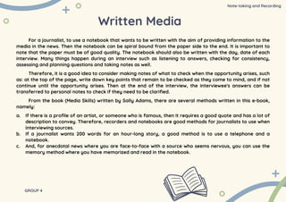 Written Media
For a journalist, to use a notebook that wants to be written with the aim of providing information to the
media in the news. Then the notebook can be spiral bound from the paper side to the end. It is important to
note that the paper must be of good quality. The notebook should also be written with the day, date of each
interview. Many things happen during an interview such as listening to answers, checking for consistency,
assessing and planning questions and taking notes as well.
Therefore, it is a good idea to consider making notes of what to check when the opportunity arises, such
as: at the top of the page, write down key points that remain to be checked as they come to mind, and if not
continue until the opportunity arises. Then at the end of the interview, the interviewee's answers can be
transferred to personal notes to check if they need to be clarified.
From the book (Media Skills) written by Sally Adams, there are several methods written in this e-book,
namely:
a. If there is a profile of an artist, or someone who is famous, then it requires a good quote and has a lot of
description to convey. Therefore, recorders and notebooks are good methods for journalists to use when
interviewing sources.
b. If a journalist wants 200 words for an hour-long story, a good method is to use a telephone and a
notebook.
c. And, for anecdotal news where you are face-to-face with a source who seems nervous, you can use the
memory method where you have memorized and read in the notebook.
GROUP 4
Note-taking and Recording
 
