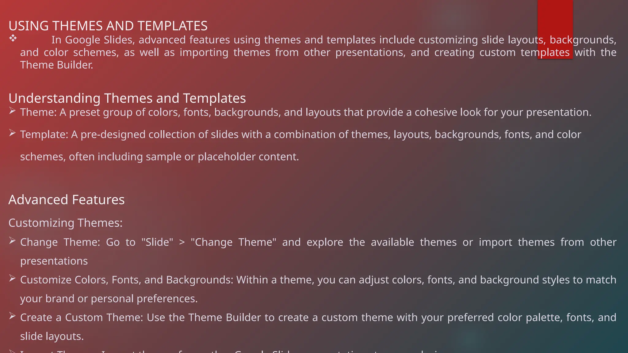 USING THEMES AND TEMPLATES
 In Google Slides, advanced features using themes and templates include customizing slide layouts, backgrounds,
and color schemes, as well as importing themes from other presentations, and creating custom templates with the
Theme Builder.
Understanding Themes and Templates
 Theme: A preset group of colors, fonts, backgrounds, and layouts that provide a cohesive look for your presentation.
 Template: A pre-designed collection of slides with a combination of themes, layouts, backgrounds, fonts, and color
schemes, often including sample or placeholder content.
Advanced Features
Customizing Themes:
 Change Theme: Go to "Slide" > "Change Theme" and explore the available themes or import themes from other
presentations
 Customize Colors, Fonts, and Backgrounds: Within a theme, you can adjust colors, fonts, and background styles to match
your brand or personal preferences.
 Create a Custom Theme: Use the Theme Builder to create a custom theme with your preferred color palette, fonts, and
slide layouts.
 
