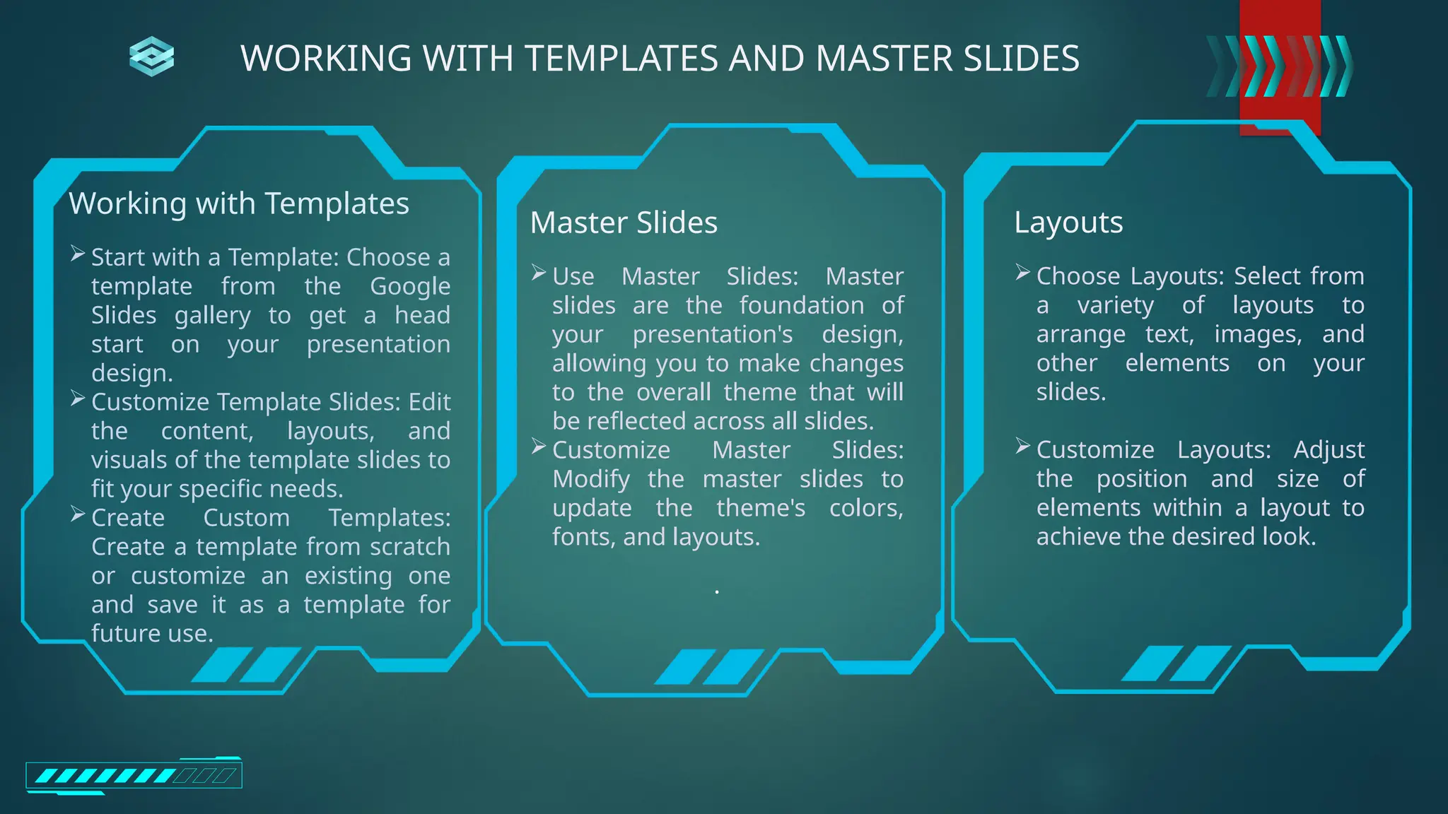 Working with Templates
Start with a Template: Choose a
template from the Google
Slides gallery to get a head
start on your presentation
design.
Customize Template Slides: Edit
the content, layouts, and
visuals of the template slides to
fit your specific needs.
Create Custom Templates:
Create a template from scratch
or customize an existing one
and save it as a template for
future use.
Master Slides
Use Master Slides: Master
slides are the foundation of
your presentation's design,
allowing you to make changes
to the overall theme that will
be reflected across all slides.
Customize Master Slides:
Modify the master slides to
update the theme's colors,
fonts, and layouts.
.
Layouts
Choose Layouts: Select from
a variety of layouts to
arrange text, images, and
other elements on your
slides.
Customize Layouts: Adjust
the position and size of
elements within a layout to
achieve the desired look.
WORKING WITH TEMPLATES AND MASTER SLIDES
 