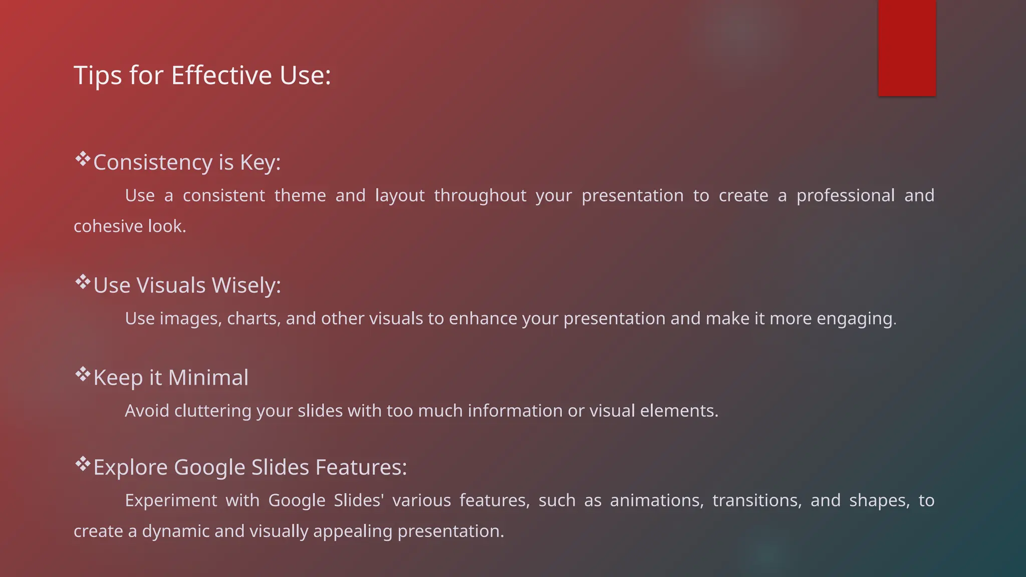 Tips for Effective Use:
Consistency is Key:
Use a consistent theme and layout throughout your presentation to create a professional and
cohesive look.
Use Visuals Wisely:
Use images, charts, and other visuals to enhance your presentation and make it more engaging.
Keep it Minimal
Avoid cluttering your slides with too much information or visual elements.
Explore Google Slides Features:
Experiment with Google Slides' various features, such as animations, transitions, and shapes, to
create a dynamic and visually appealing presentation.
 