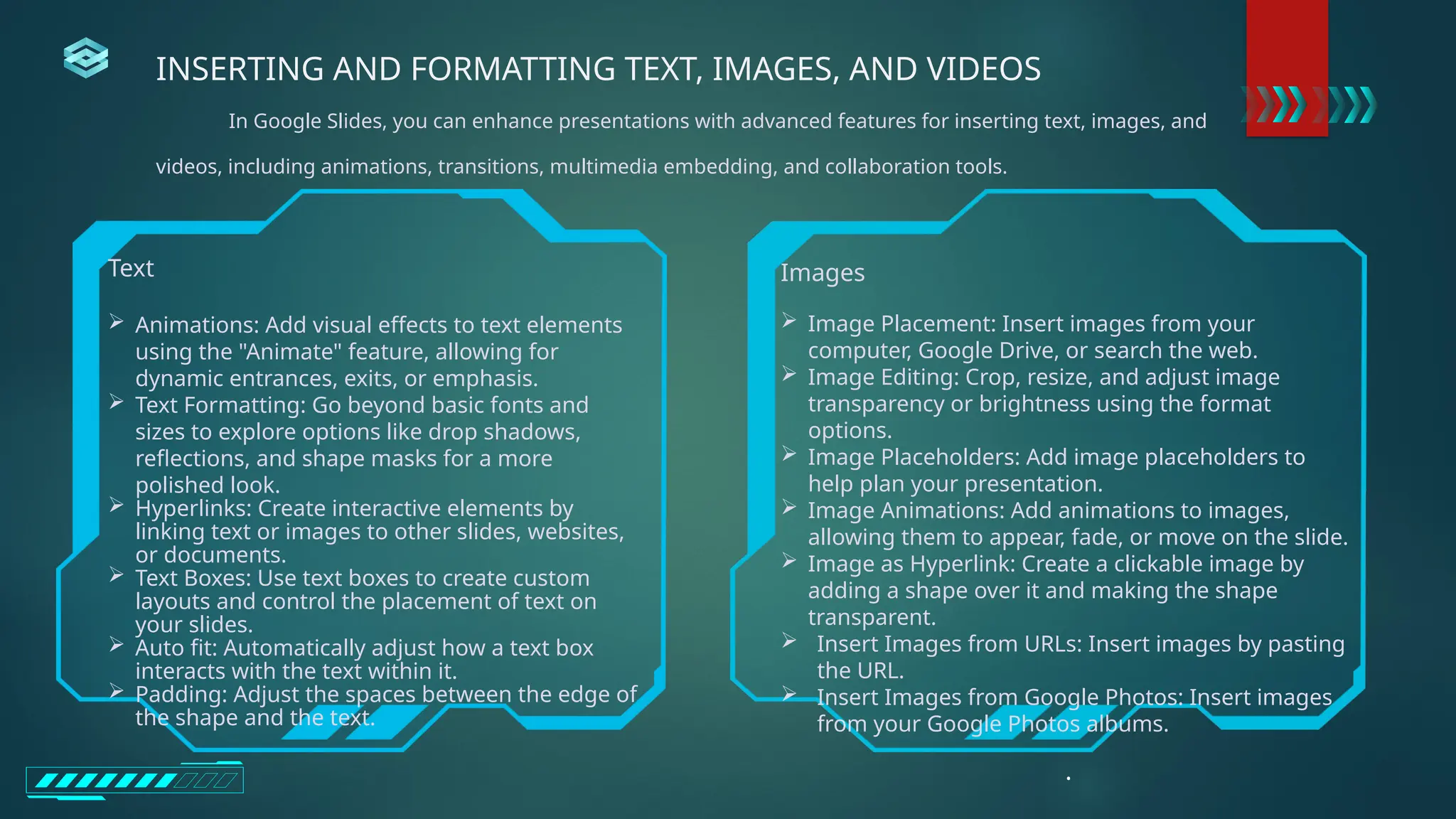 Text
 Animations: Add visual effects to text elements
using the "Animate" feature, allowing for
dynamic entrances, exits, or emphasis.
 Text Formatting: Go beyond basic fonts and
sizes to explore options like drop shadows,
reflections, and shape masks for a more
polished look.
 Hyperlinks: Create interactive elements by
linking text or images to other slides, websites,
or documents.
 Text Boxes: Use text boxes to create custom
layouts and control the placement of text on
your slides.
 Auto fit: Automatically adjust how a text box
interacts with the text within it.
 Padding: Adjust the spaces between the edge of
the shape and the text.
Images
 Image Placement: Insert images from your
computer, Google Drive, or search the web.
 Image Editing: Crop, resize, and adjust image
transparency or brightness using the format
options.
 Image Placeholders: Add image placeholders to
help plan your presentation.
 Image Animations: Add animations to images,
allowing them to appear, fade, or move on the slide.
 Image as Hyperlink: Create a clickable image by
adding a shape over it and making the shape
transparent.
 Insert Images from URLs: Insert images by pasting
the URL.
 Insert Images from Google Photos: Insert images
from your Google Photos albums.
.
INSERTING AND FORMATTING TEXT, IMAGES, AND VIDEOS
In Google Slides, you can enhance presentations with advanced features for inserting text, images, and
videos, including animations, transitions, multimedia embedding, and collaboration tools.
 