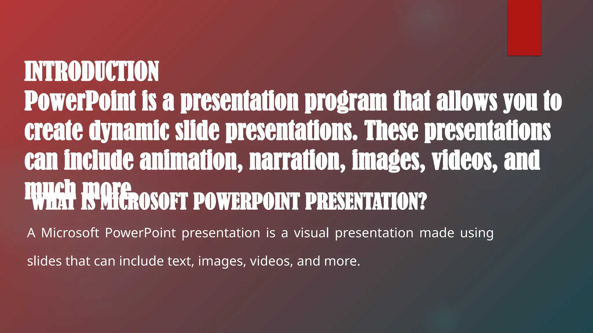 WHAT IS MICROSOFT POWERPOINT PRESENTATION?
A Microsoft PowerPoint presentation is a visual presentation made using
slides that can include text, images, videos, and more.
INTRODUCTION
PowerPoint is a presentation program that allows you to
create dynamic slide presentations. These presentations
can include animation, narration, images, videos, and
much more.
 