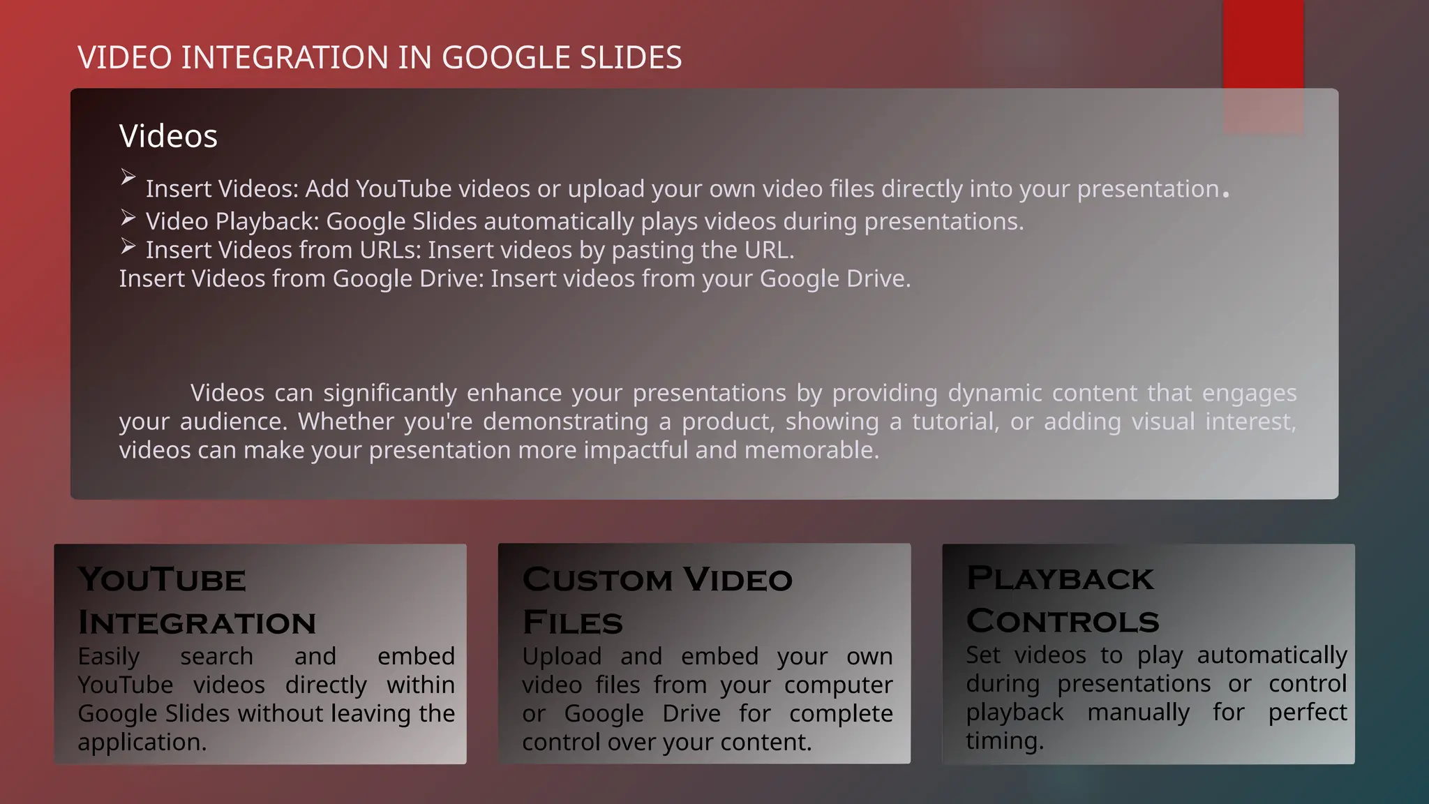 Videos
 Insert Videos: Add YouTube videos or upload your own video files directly into your presentation.
 Video Playback: Google Slides automatically plays videos during presentations.
 Insert Videos from URLs: Insert videos by pasting the URL.
Insert Videos from Google Drive: Insert videos from your Google Drive.
Videos can significantly enhance your presentations by providing dynamic content that engages
your audience. Whether you're demonstrating a product, showing a tutorial, or adding visual interest,
videos can make your presentation more impactful and memorable.
VIDEO INTEGRATION IN GOOGLE SLIDES
YouTube
Integration
Easily search and embed
YouTube videos directly within
Google Slides without leaving the
application.
Custom Video
Files
Upload and embed your own
video files from your computer
or Google Drive for complete
control over your content.
Playback
Controls
Set videos to play automatically
during presentations or control
playback manually for perfect
timing.
 