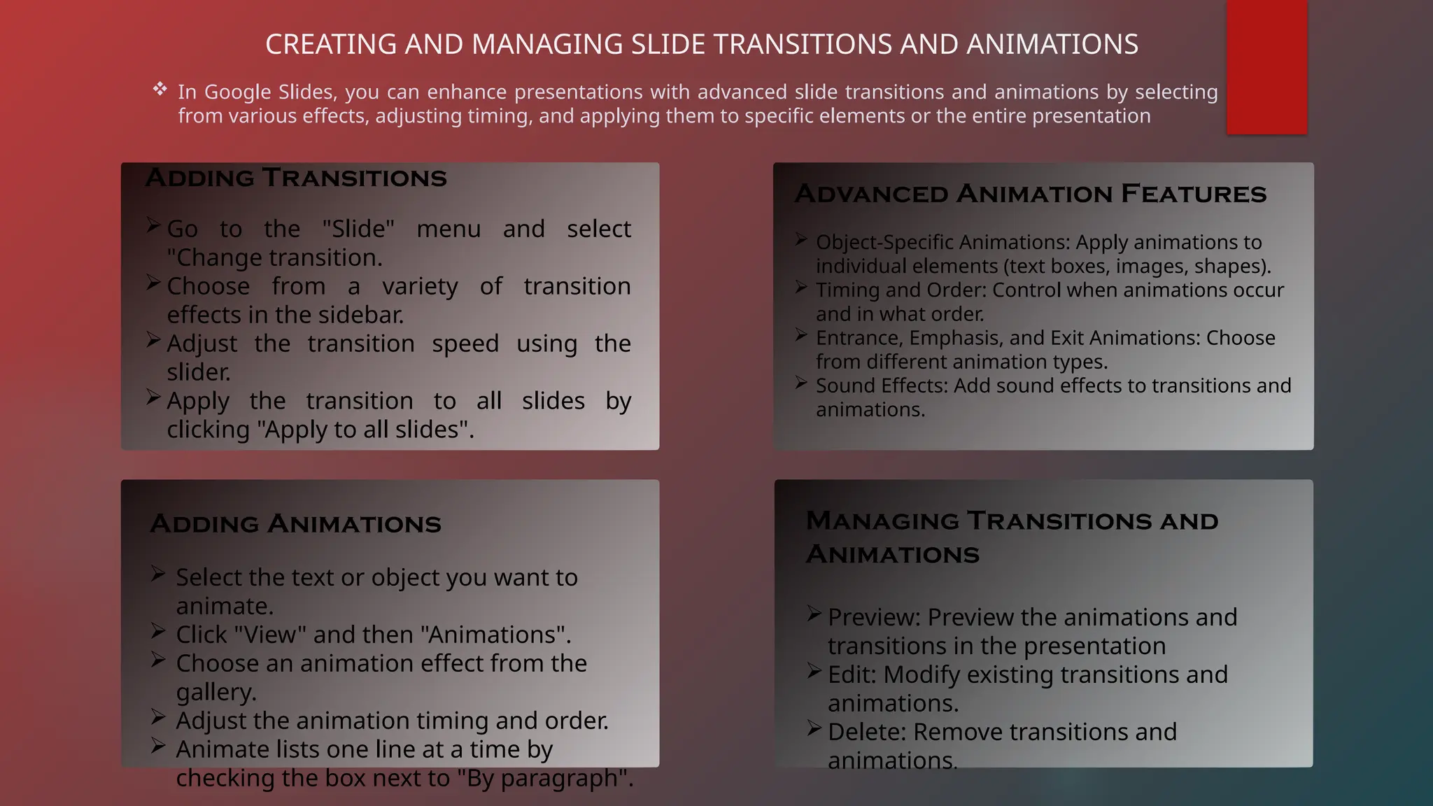 CREATING AND MANAGING SLIDE TRANSITIONS AND ANIMATIONS
 In Google Slides, you can enhance presentations with advanced slide transitions and animations by selecting
from various effects, adjusting timing, and applying them to specific elements or the entire presentation
Adding Transitions
Go to the "Slide" menu and select
"Change transition.
Choose from a variety of transition
effects in the sidebar.
Adjust the transition speed using the
slider.
Apply the transition to all slides by
clicking "Apply to all slides".
Adding Animations
 Select the text or object you want to
animate.
 Click "View" and then "Animations".
 Choose an animation effect from the
gallery.
 Adjust the animation timing and order.
 Animate lists one line at a time by
checking the box next to "By paragraph".
Advanced Animation Features
 Object-Specific Animations: Apply animations to
individual elements (text boxes, images, shapes).
 Timing and Order: Control when animations occur
and in what order.
 Entrance, Emphasis, and Exit Animations: Choose
from different animation types.
 Sound Effects: Add sound effects to transitions and
animations.
Managing Transitions and
Animations
Preview: Preview the animations and
transitions in the presentation
Edit: Modify existing transitions and
animations.
Delete: Remove transitions and
animations.
 