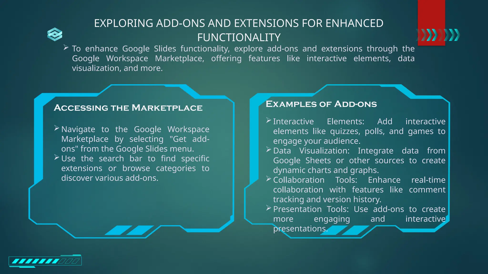 EXPLORING ADD-ONS AND EXTENSIONS FOR ENHANCED
FUNCTIONALITY
 To enhance Google Slides functionality, explore add-ons and extensions through the
Google Workspace Marketplace, offering features like interactive elements, data
visualization, and more.
Examples of Add-ons
Interactive Elements: Add interactive
elements like quizzes, polls, and games to
engage your audience.
Data Visualization: Integrate data from
Google Sheets or other sources to create
dynamic charts and graphs.
Collaboration Tools: Enhance real-time
collaboration with features like comment
tracking and version history.
Presentation Tools: Use add-ons to create
more engaging and interactive
presentations.
Accessing the Marketplace
Navigate to the Google Workspace
Marketplace by selecting "Get add-
ons" from the Google Slides menu.
Use the search bar to find specific
extensions or browse categories to
discover various add-ons.
 
