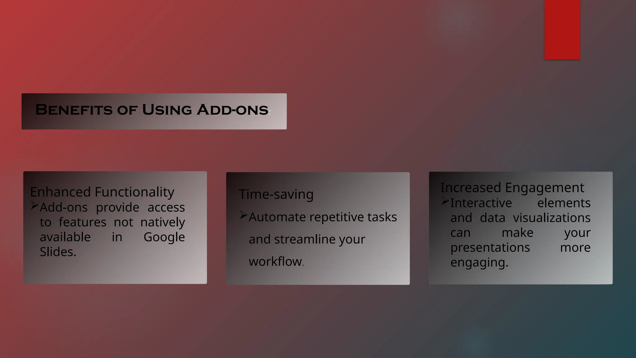 Benefits of Using Add-ons:
Enhanced Functionality
Add-ons provide access
to features not natively
available in Google
Slides.
Time-saving
Automate repetitive tasks
and streamline your
workflow.
Increased Engagement
Interactive elements
and data visualizations
can make your
presentations more
engaging.
 