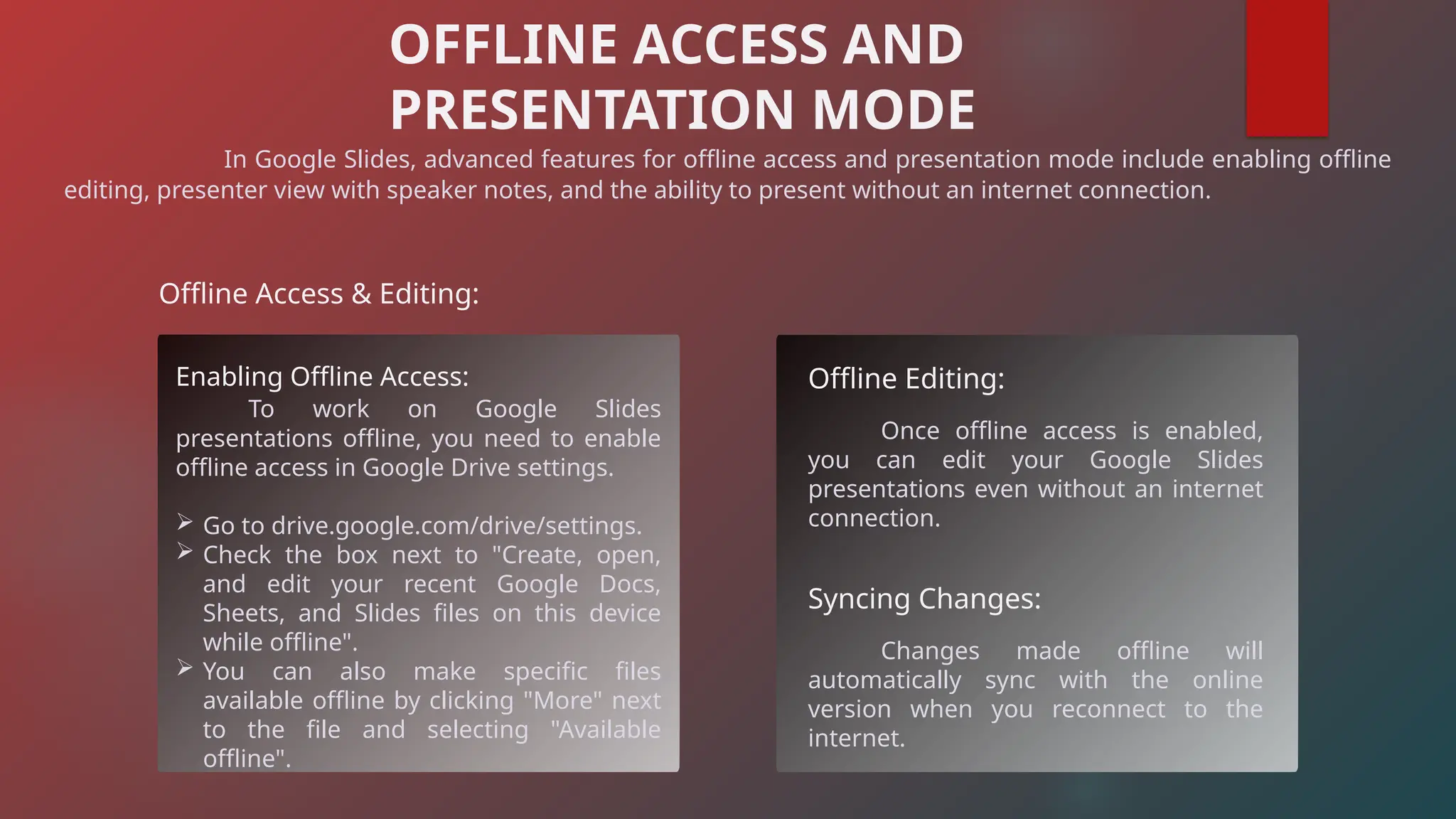 In Google Slides, advanced features for offline access and presentation mode include enabling offline
editing, presenter view with speaker notes, and the ability to present without an internet connection.
OFFLINE ACCESS AND
PRESENTATION MODE
Offline Access & Editing:
Enabling Offline Access:
To work on Google Slides
presentations offline, you need to enable
offline access in Google Drive settings.
 Go to drive.google.com/drive/settings.
 Check the box next to "Create, open,
and edit your recent Google Docs,
Sheets, and Slides files on this device
while offline".
 You can also make specific files
available offline by clicking "More" next
to the file and selecting "Available
offline".
Offline Editing:
Once offline access is enabled,
you can edit your Google Slides
presentations even without an internet
connection.
Syncing Changes:
Changes made offline will
automatically sync with the online
version when you reconnect to the
internet.
 