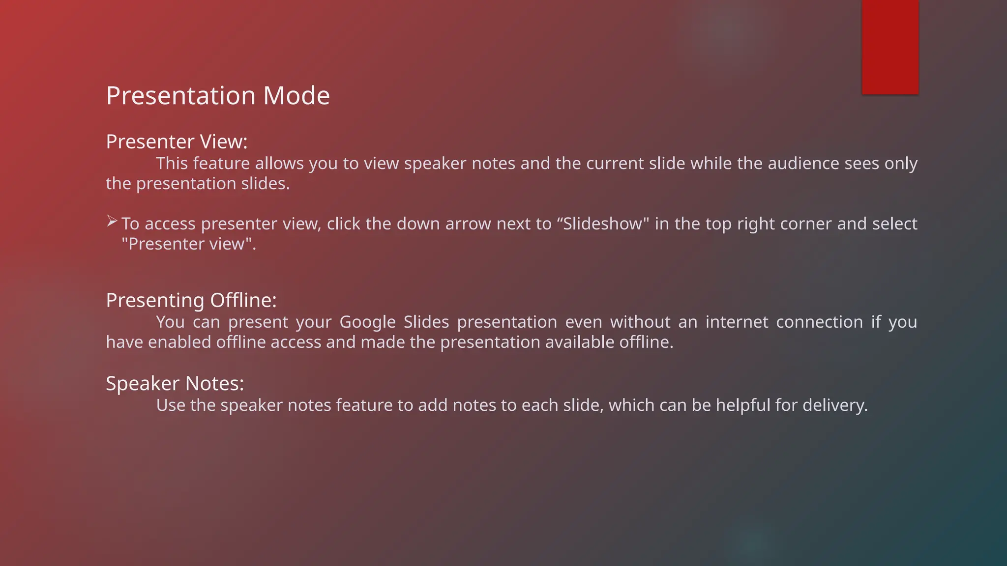 Presentation Mode
Presenter View:
This feature allows you to view speaker notes and the current slide while the audience sees only
the presentation slides.
To access presenter view, click the down arrow next to “Slideshow" in the top right corner and select
"Presenter view".
Presenting Offline:
You can present your Google Slides presentation even without an internet connection if you
have enabled offline access and made the presentation available offline.
Speaker Notes:
Use the speaker notes feature to add notes to each slide, which can be helpful for delivery.
 