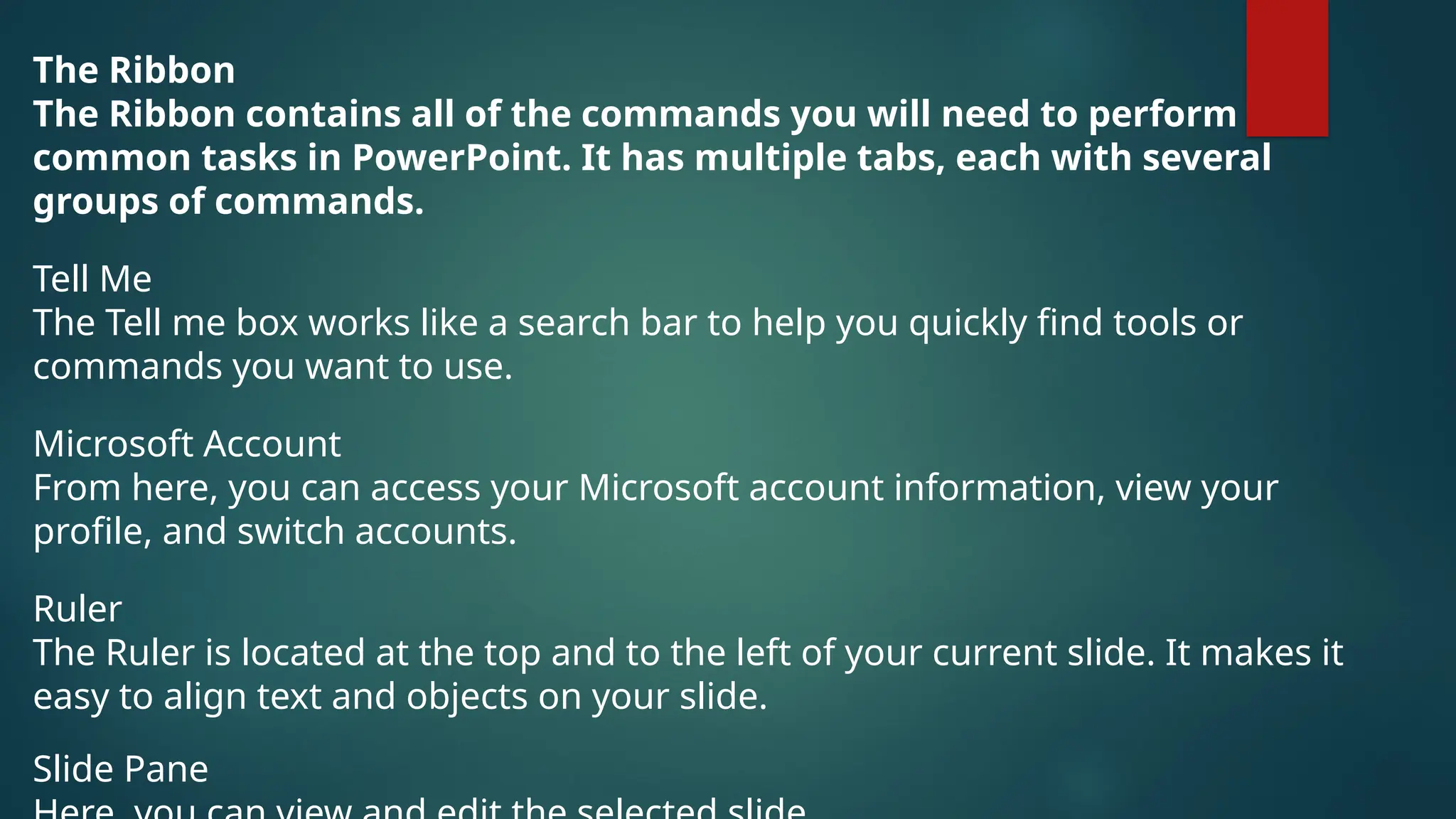 The Ribbon
The Ribbon contains all of the commands you will need to perform
common tasks in PowerPoint. It has multiple tabs, each with several
groups of commands.
Tell Me
The Tell me box works like a search bar to help you quickly find tools or
commands you want to use.
Microsoft Account
From here, you can access your Microsoft account information, view your
profile, and switch accounts.
Ruler
The Ruler is located at the top and to the left of your current slide. It makes it
easy to align text and objects on your slide.
Slide Pane
 