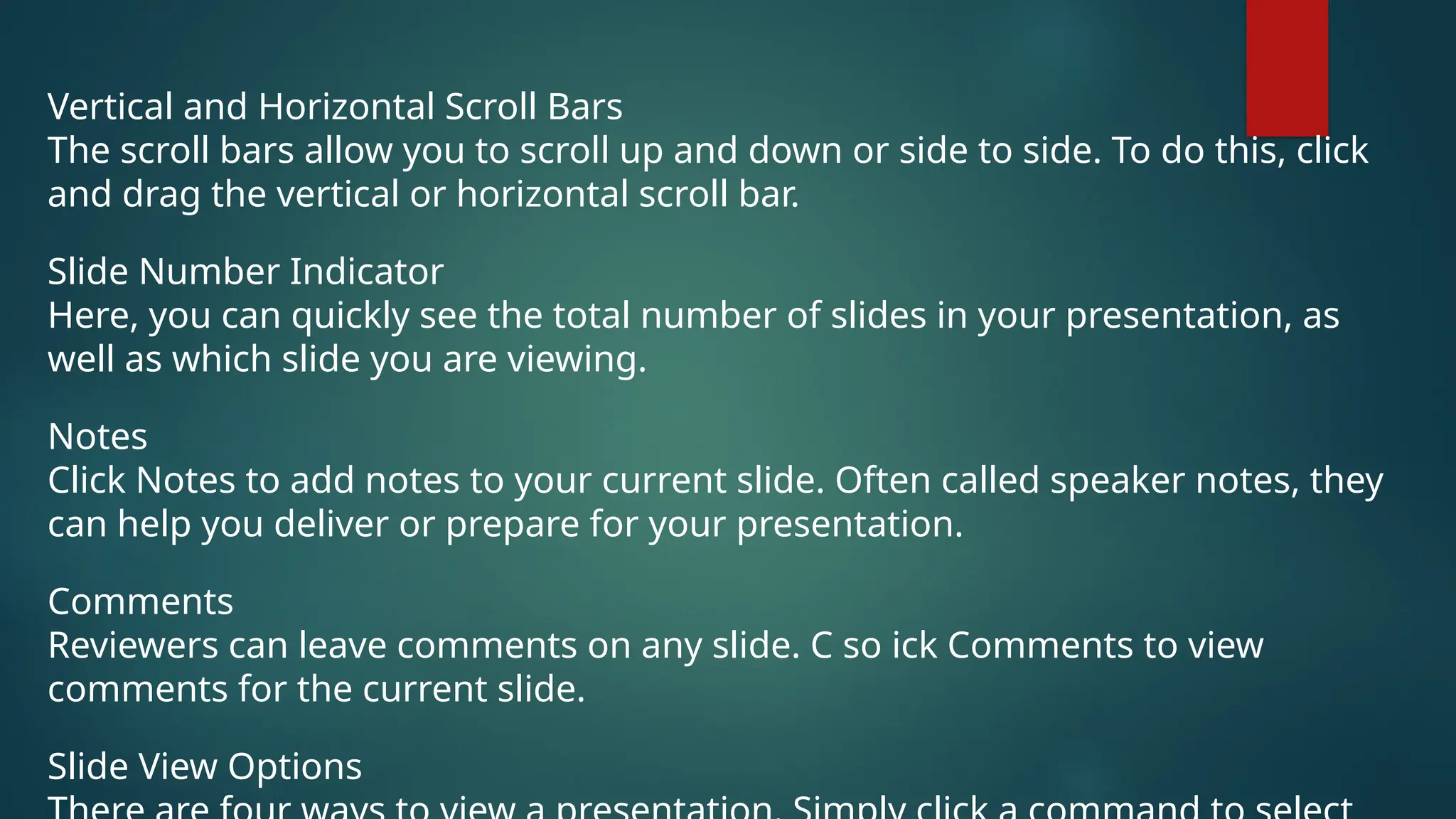 Vertical and Horizontal Scroll Bars
The scroll bars allow you to scroll up and down or side to side. To do this, click
and drag the vertical or horizontal scroll bar.
Slide Number Indicator
Here, you can quickly see the total number of slides in your presentation, as
well as which slide you are viewing.
Notes
Click Notes to add notes to your current slide. Often called speaker notes, they
can help you deliver or prepare for your presentation.
Comments
Reviewers can leave comments on any slide. C so ick Comments to view
comments for the current slide.
Slide View Options
 