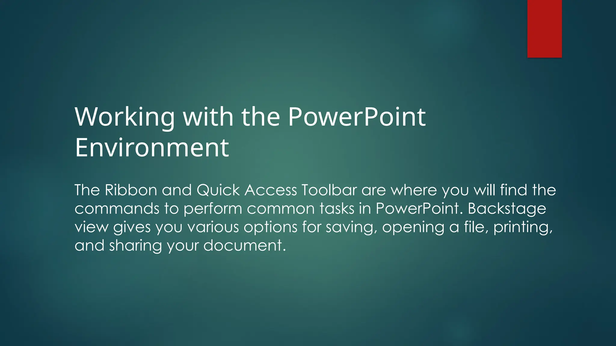 Working with the PowerPoint
Environment
The Ribbon and Quick Access Toolbar are where you will find the
commands to perform common tasks in PowerPoint. Backstage
view gives you various options for saving, opening a file, printing,
and sharing your document.
 