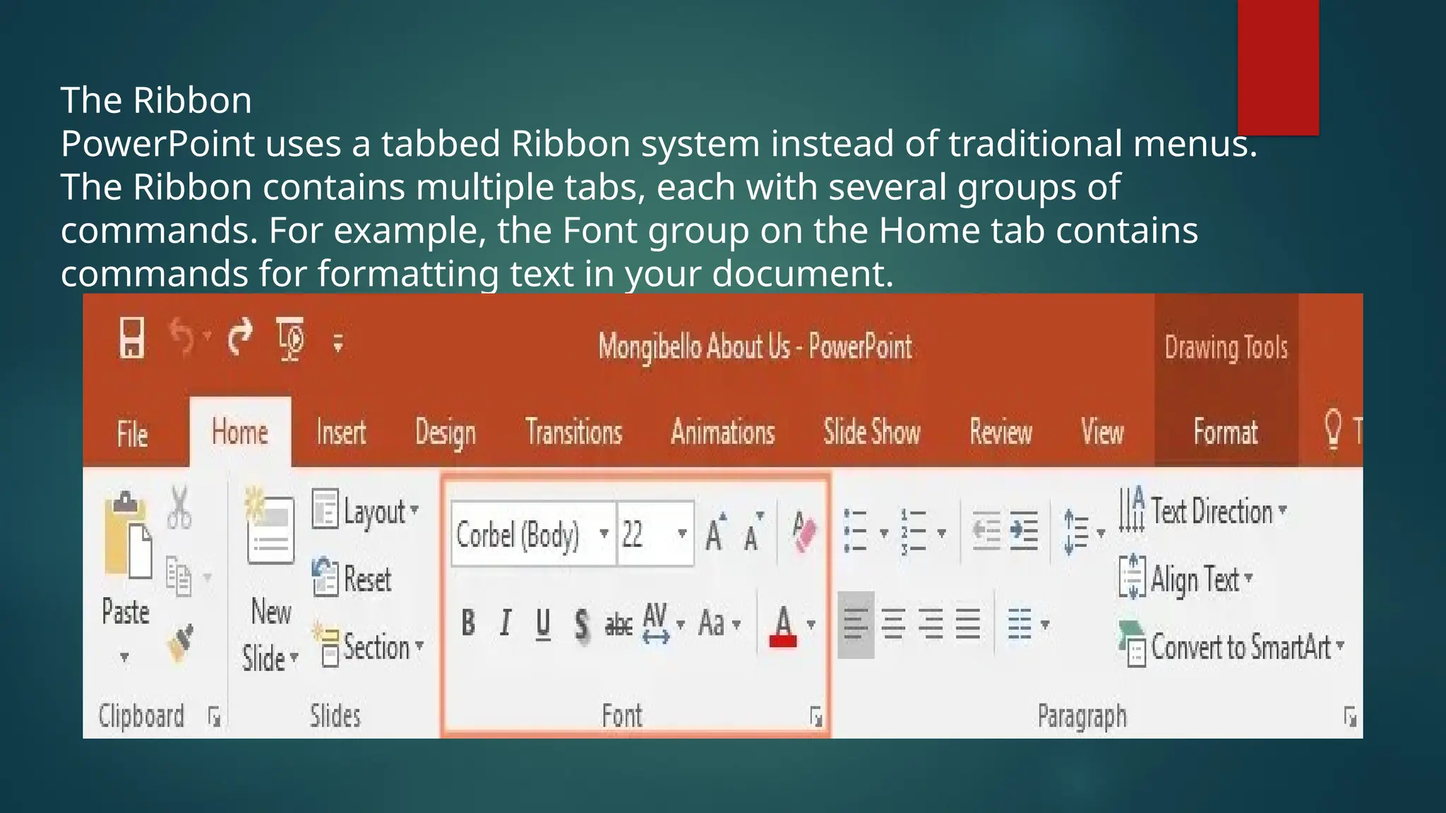 The Ribbon
PowerPoint uses a tabbed Ribbon system instead of traditional menus.
The Ribbon contains multiple tabs, each with several groups of
commands. For example, the Font group on the Home tab contains
commands for formatting text in your document.
 