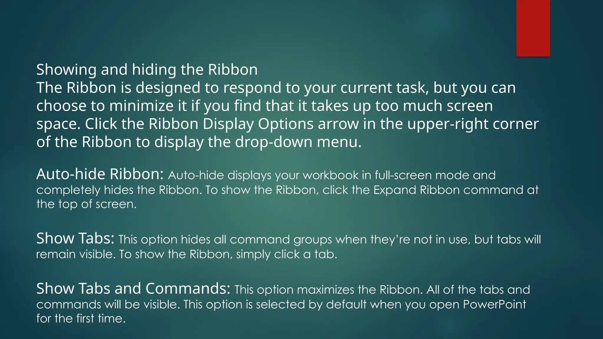 Showing and hiding the Ribbon
The Ribbon is designed to respond to your current task, but you can
choose to minimize it if you find that it takes up too much screen
space. Click the Ribbon Display Options arrow in the upper-right corner
of the Ribbon to display the drop-down menu.
Auto-hide Ribbon: Auto-hide displays your workbook in full-screen mode and
completely hides the Ribbon. To show the Ribbon, click the Expand Ribbon command at
the top of screen.
Show Tabs: This option hides all command groups when they’re not in use, but tabs will
remain visible. To show the Ribbon, simply click a tab.
Show Tabs and Commands: This option maximizes the Ribbon. All of the tabs and
commands will be visible. This option is selected by default when you open PowerPoint
for the first time.
 