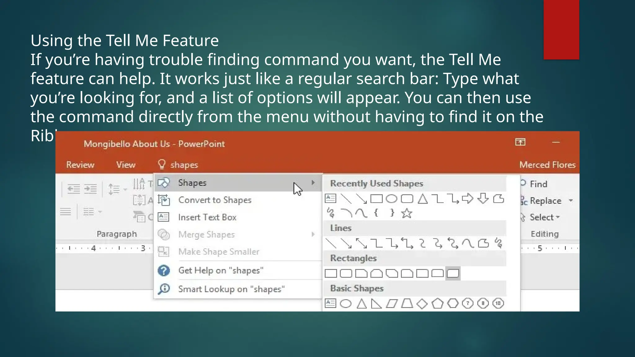 Using the Tell Me Feature
If you’re having trouble finding command you want, the Tell Me
feature can help. It works just like a regular search bar: Type what
you’re looking for, and a list of options will appear. You can then use
the command directly from the menu without having to find it on the
Ribbon.
 