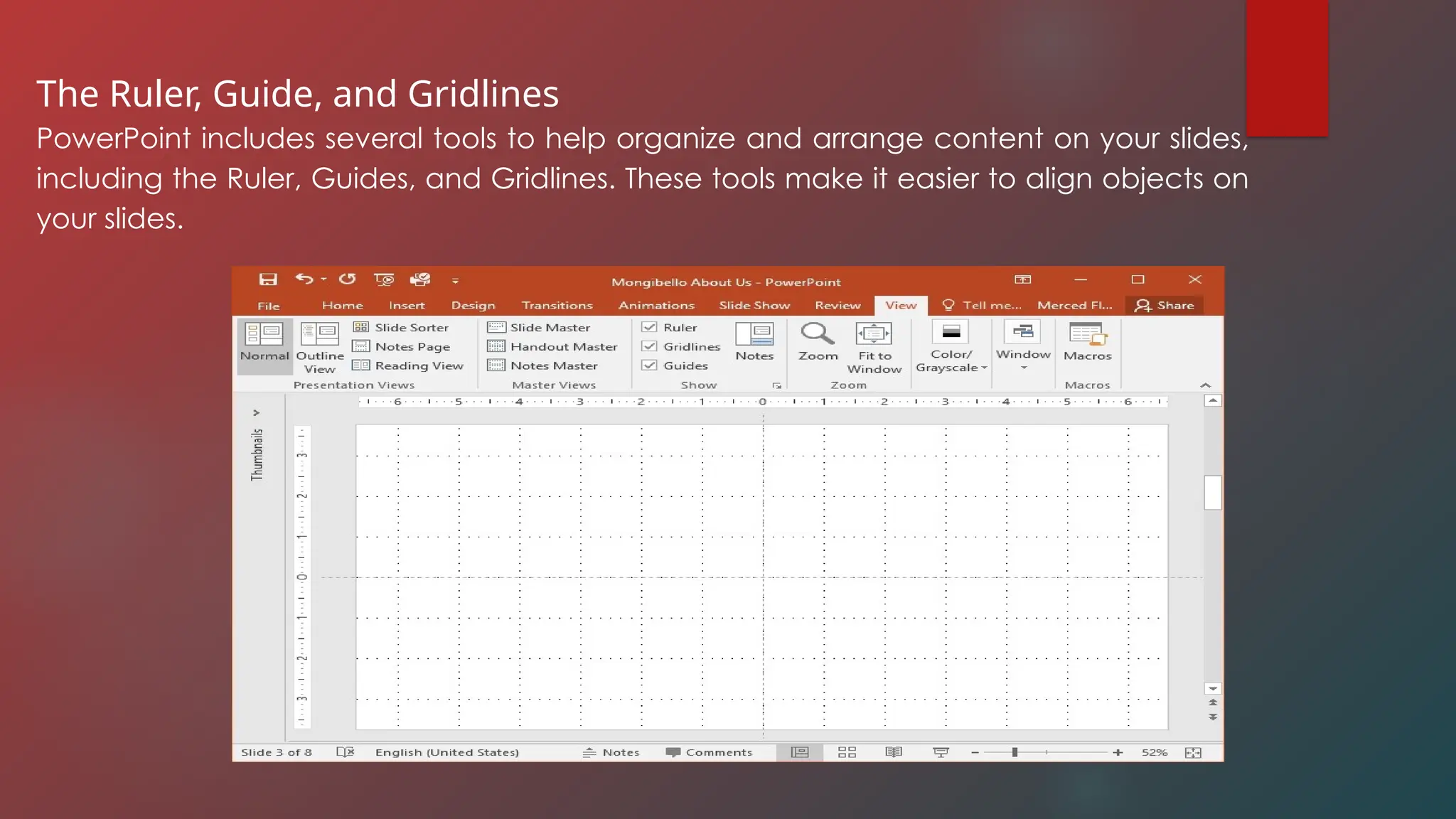 The Ruler, Guide, and Gridlines
PowerPoint includes several tools to help organize and arrange content on your slides,
including the Ruler, Guides, and Gridlines. These tools make it easier to align objects on
your slides.
 