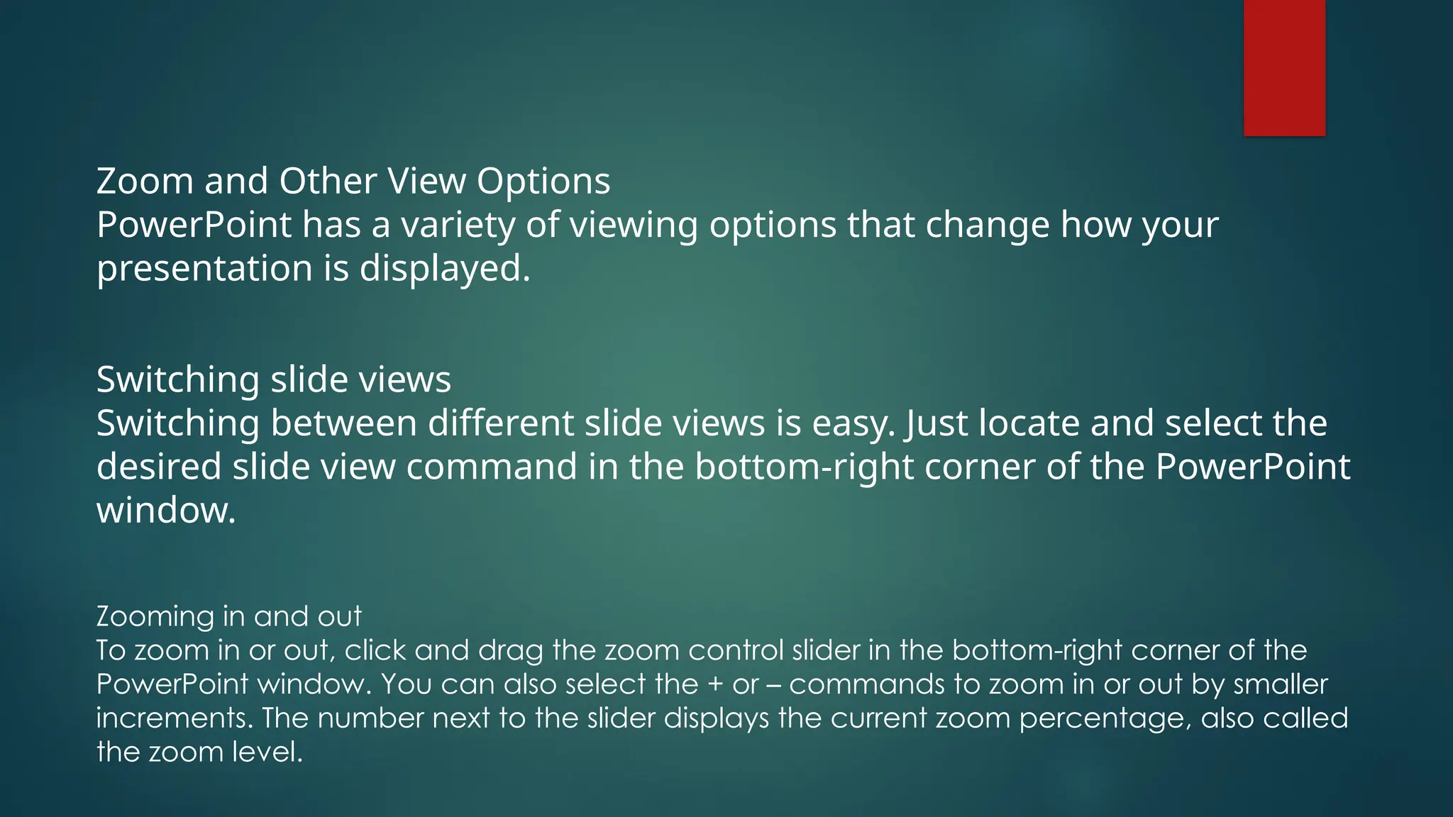 Zoom and Other View Options
PowerPoint has a variety of viewing options that change how your
presentation is displayed.
Switching slide views
Switching between different slide views is easy. Just locate and select the
desired slide view command in the bottom-right corner of the PowerPoint
window.
Zooming in and out
To zoom in or out, click and drag the zoom control slider in the bottom-right corner of the
PowerPoint window. You can also select the + or – commands to zoom in or out by smaller
increments. The number next to the slider displays the current zoom percentage, also called
the zoom level.
 