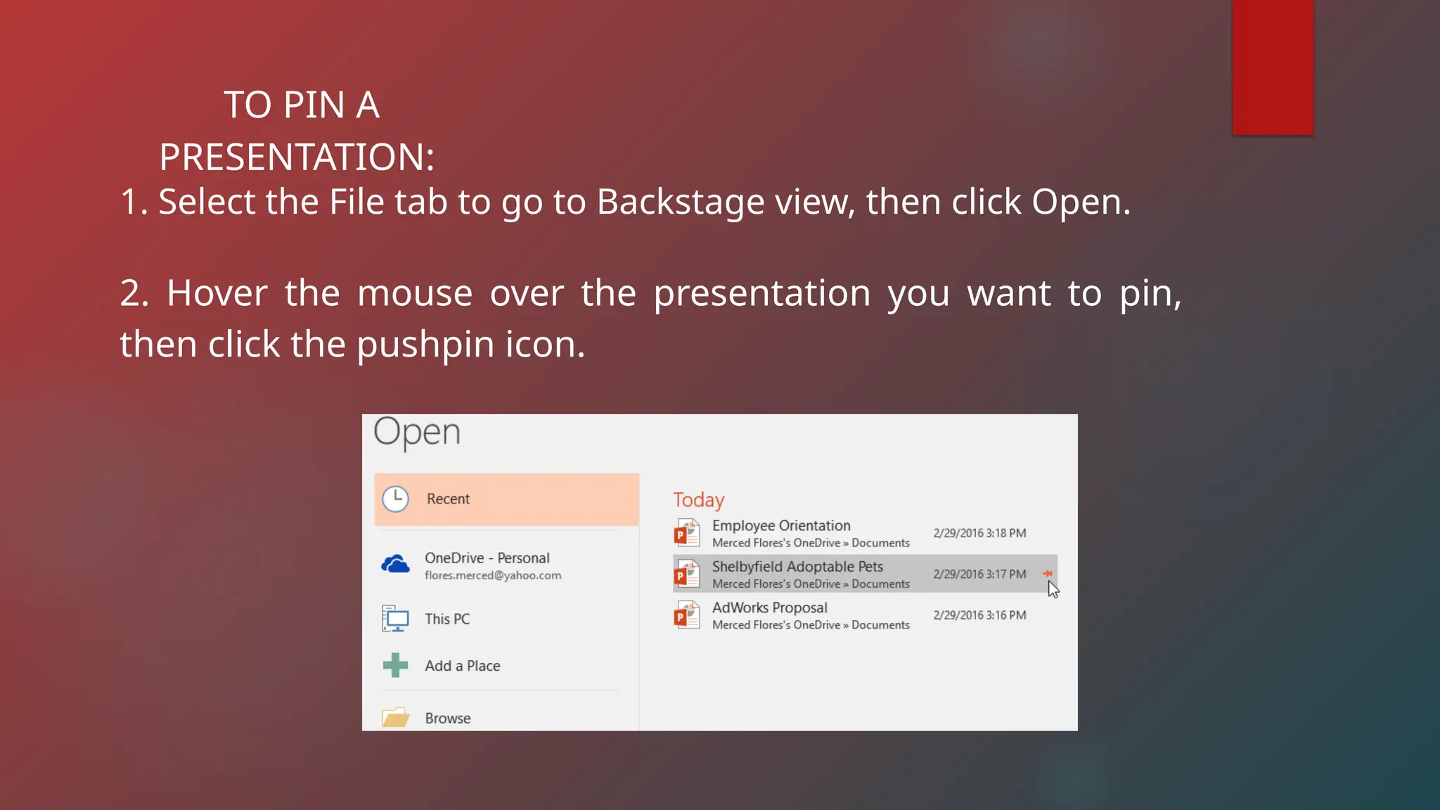 TO PIN A
PRESENTATION:
1. Select the File tab to go to Backstage view, then click Open.
2. Hover the mouse over the presentation you want to pin,
then click the pushpin icon.
 