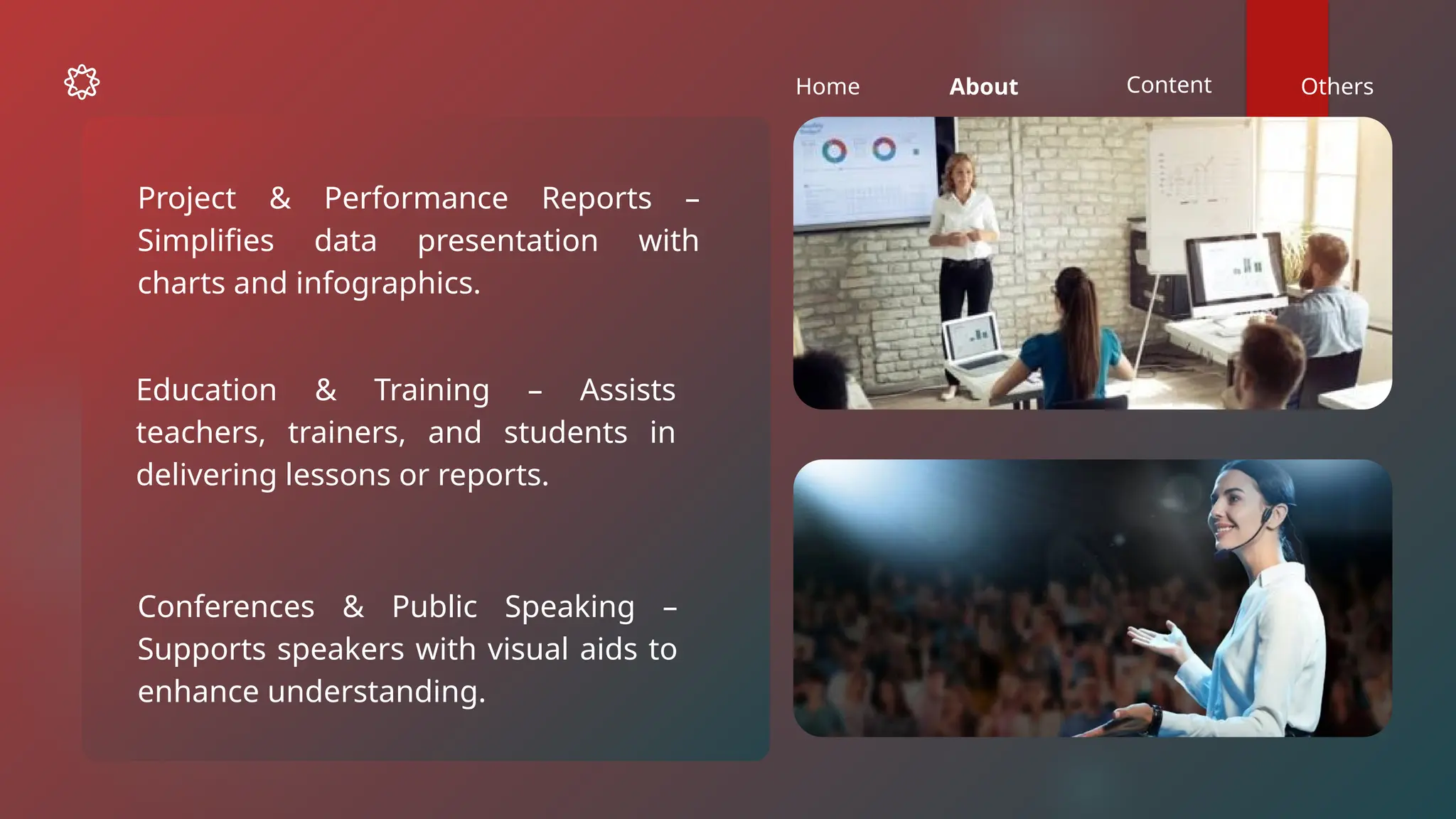 Home About Content Others
Education & Training – Assists
teachers, trainers, and students in
delivering lessons or reports.
Conferences & Public Speaking –
Supports speakers with visual aids to
enhance understanding.
Project & Performance Reports –
Simplifies data presentation with
charts and infographics.
 