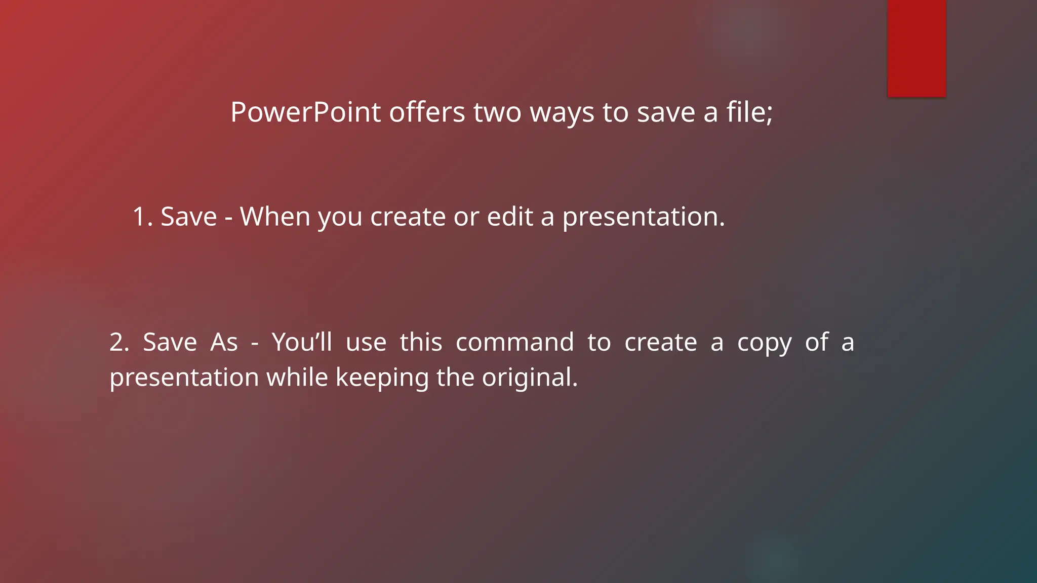 PowerPoint offers two ways to save a file;
1. Save - When you create or edit a presentation.
2. Save As - You’ll use this command to create a copy of a
presentation while keeping the original.
 