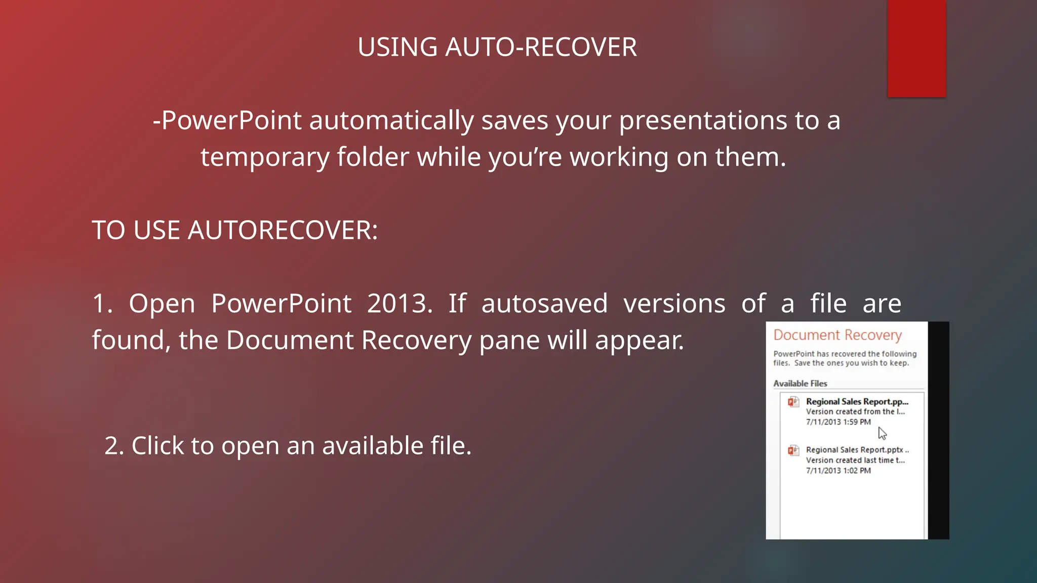 USING AUTO-RECOVER
-PowerPoint automatically saves your presentations to a
temporary folder while you’re working on them.
TO USE AUTORECOVER:
1. Open PowerPoint 2013. If autosaved versions of a file are
found, the Document Recovery pane will appear.
2. Click to open an available file.
 