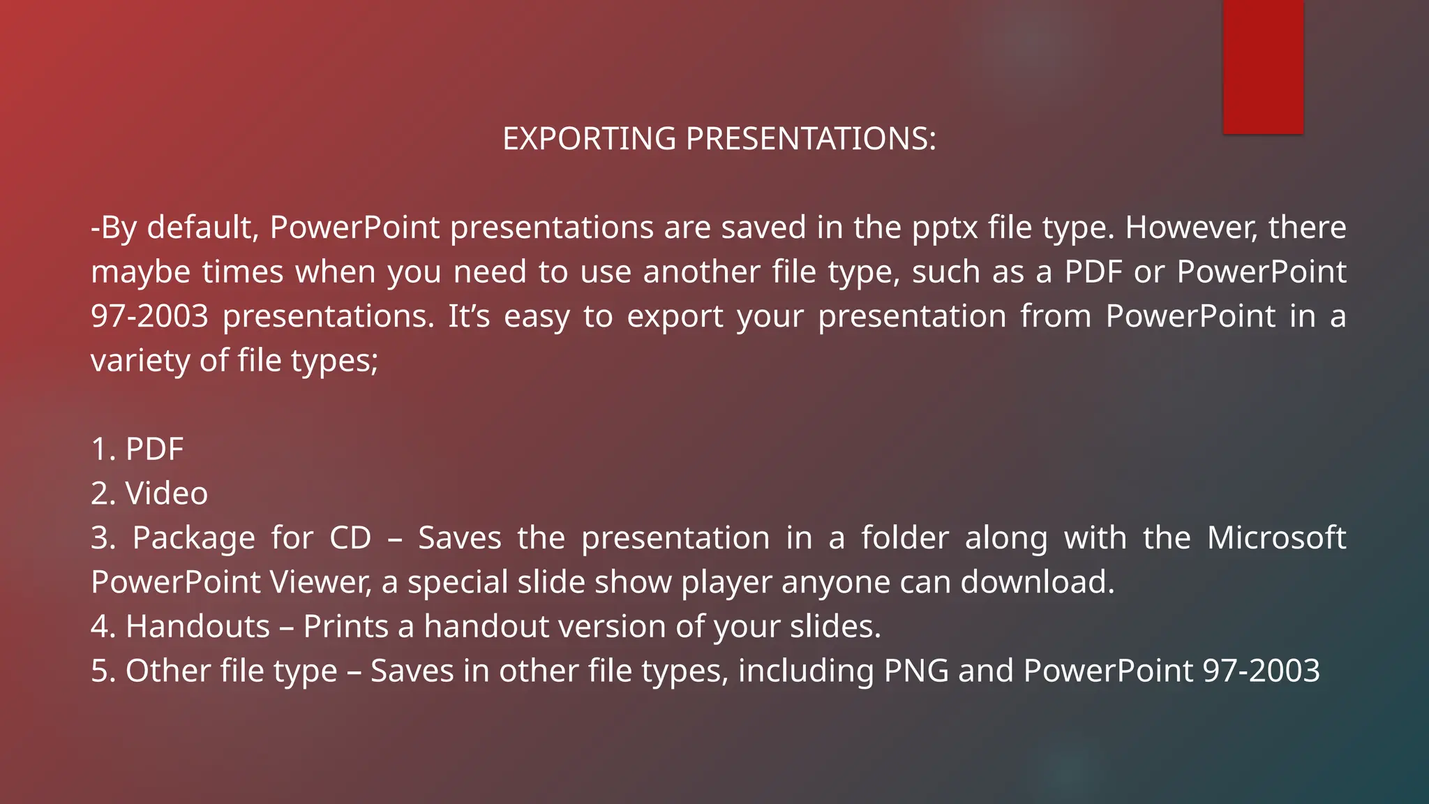 EXPORTING PRESENTATIONS:
-By default, PowerPoint presentations are saved in the pptx file type. However, there
maybe times when you need to use another file type, such as a PDF or PowerPoint
97-2003 presentations. It’s easy to export your presentation from PowerPoint in a
variety of file types;
1. PDF
2. Video
3. Package for CD – Saves the presentation in a folder along with the Microsoft
PowerPoint Viewer, a special slide show player anyone can download.
4. Handouts – Prints a handout version of your slides.
5. Other file type – Saves in other file types, including PNG and PowerPoint 97-2003
 
