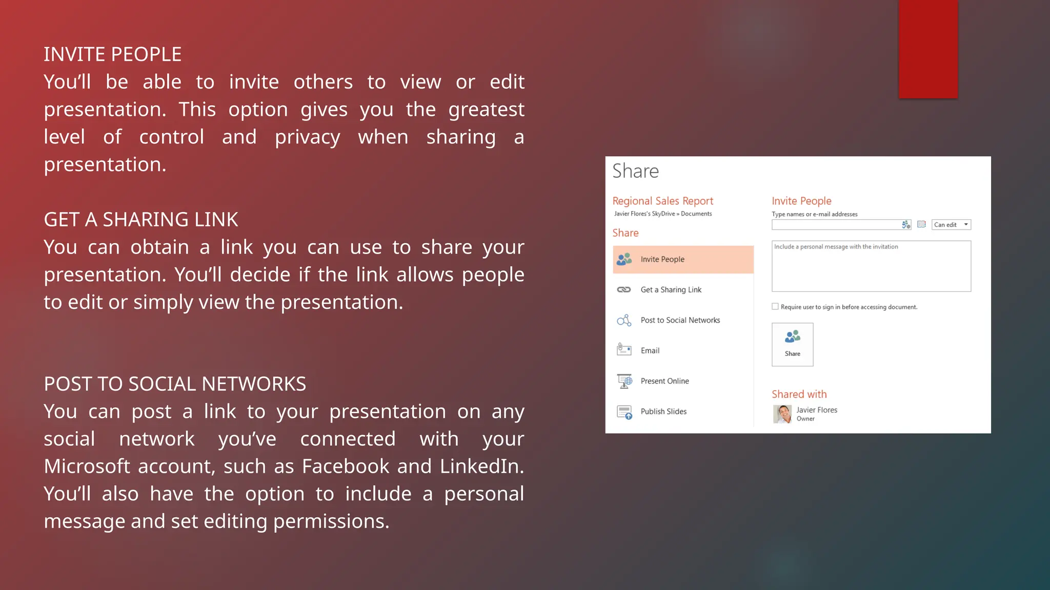 INVITE PEOPLE
You’ll be able to invite others to view or edit
presentation. This option gives you the greatest
level of control and privacy when sharing a
presentation.
GET A SHARING LINK
You can obtain a link you can use to share your
presentation. You’ll decide if the link allows people
to edit or simply view the presentation.
POST TO SOCIAL NETWORKS
You can post a link to your presentation on any
social network you’ve connected with your
Microsoft account, such as Facebook and LinkedIn.
You’ll also have the option to include a personal
message and set editing permissions.
 