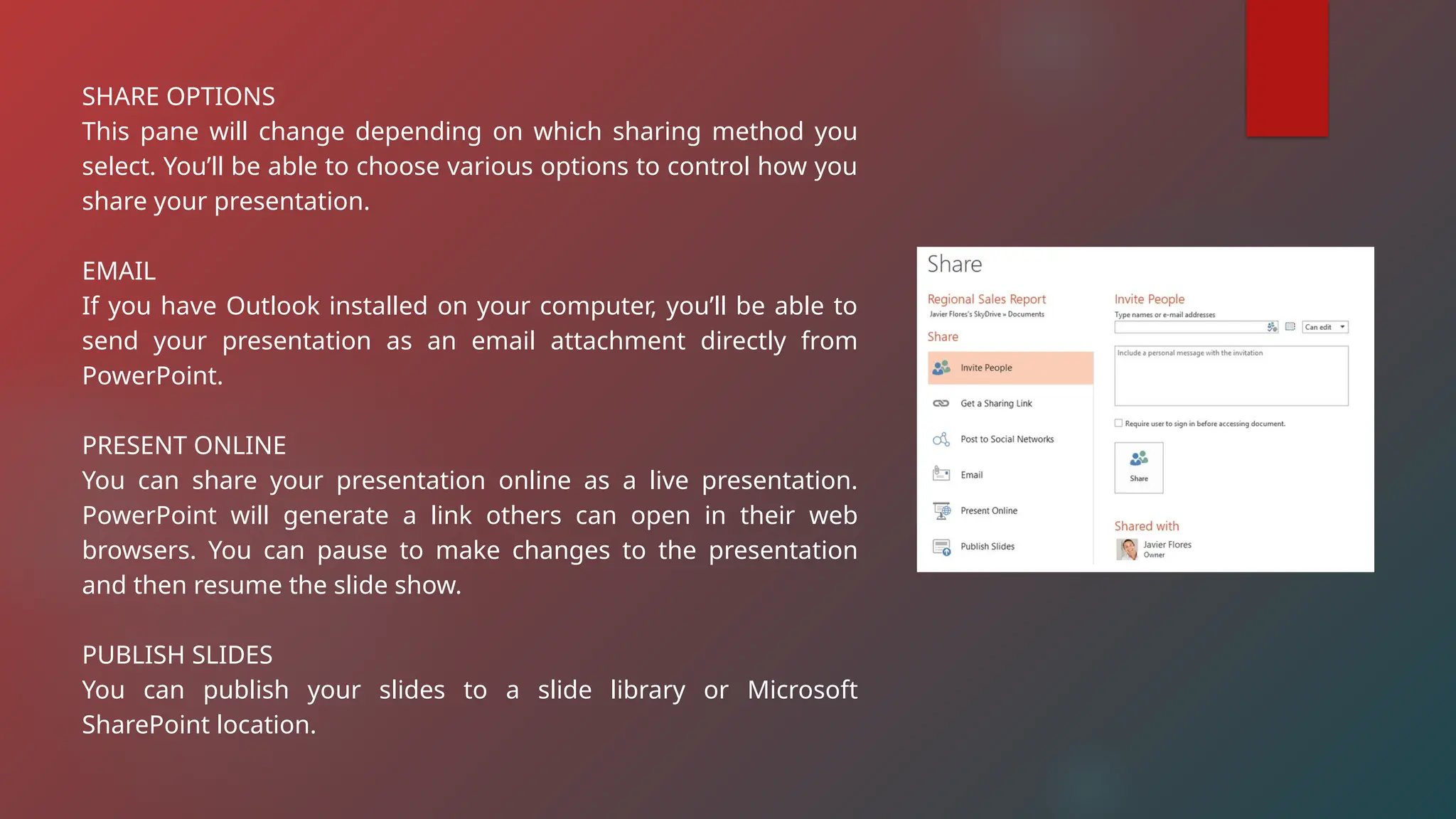 SHARE OPTIONS
This pane will change depending on which sharing method you
select. You’ll be able to choose various options to control how you
share your presentation.
EMAIL
If you have Outlook installed on your computer, you’ll be able to
send your presentation as an email attachment directly from
PowerPoint.
PRESENT ONLINE
You can share your presentation online as a live presentation.
PowerPoint will generate a link others can open in their web
browsers. You can pause to make changes to the presentation
and then resume the slide show.
PUBLISH SLIDES
You can publish your slides to a slide library or Microsoft
SharePoint location.
 
