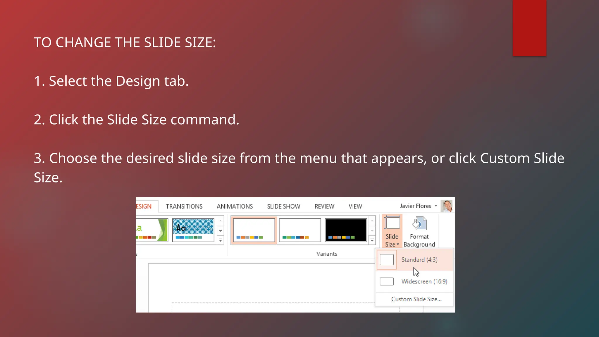 TO CHANGE THE SLIDE SIZE:
1. Select the Design tab.
2. Click the Slide Size command.
3. Choose the desired slide size from the menu that appears, or click Custom Slide
Size.
 