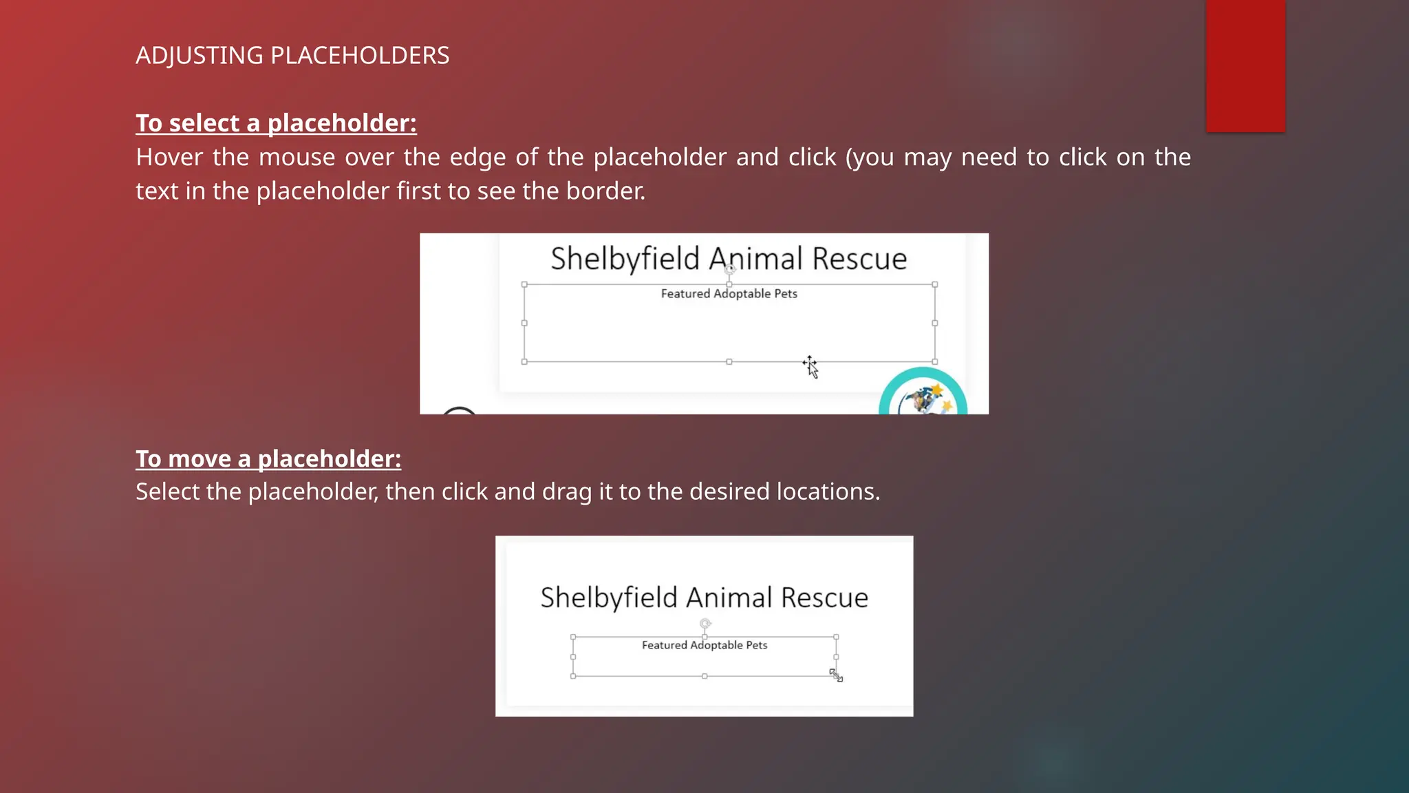 ADJUSTING PLACEHOLDERS
To select a placeholder:
Hover the mouse over the edge of the placeholder and click (you may need to click on the
text in the placeholder first to see the border.
To move a placeholder:
Select the placeholder, then click and drag it to the desired locations.
 